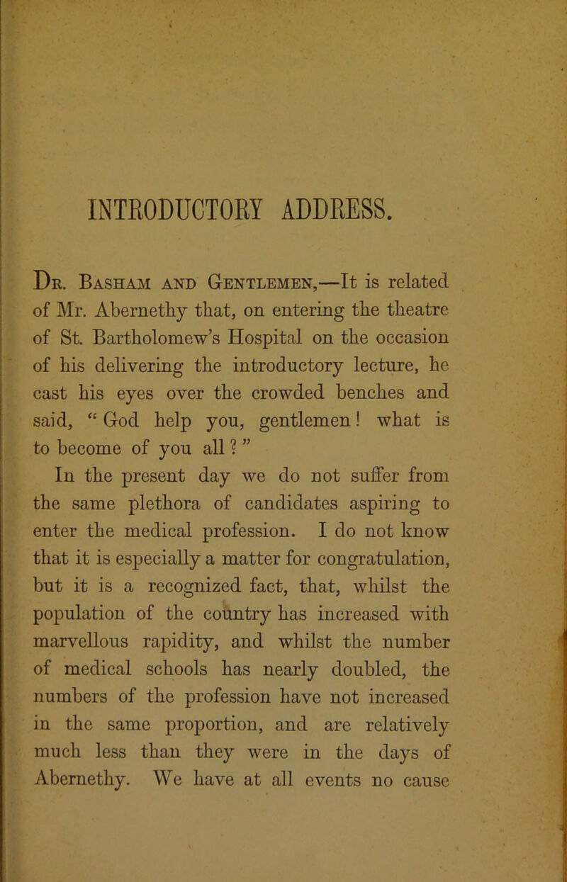 INTRODUCTORY ADDRESS. Dr. Basham and Gentlemen,—It is related of Mr. Abernethy that, on entering the theatre of St. Bartholomews Hospital on the occasion of his delivering the introductory lecture, he cast his eyes over the crowded benches and said, “ God help you, gentlemen! what is to become of you all ? ” In the present day we do not suffer from the same plethora of candidates aspiring to enter the medical profession. I do not know that it is especially a matter for congratulation, but it is a recognized fact, that, whilst the population of the country has increased with marvellous rapidity, and whilst the number of medical schools has nearly doubled, the numbers of the profession have not increased in the same proportion, and are relatively much less than they were in the days of Abernethy. We have at all events no cause