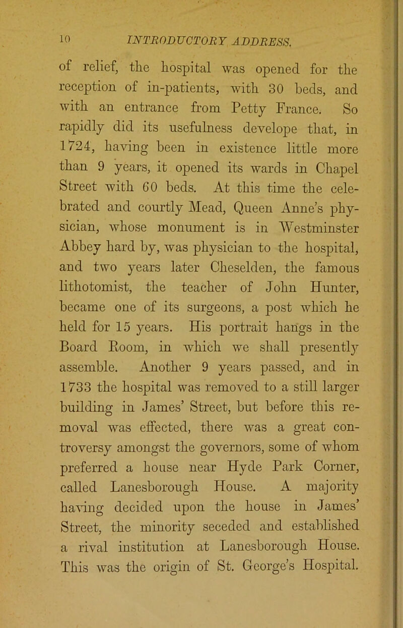 of relief, the hospital was opened for the reception of in-patients, with 30 heels, and with an entrance from Petty France. So rapidly did its usefulness develope that, in 1/24, having been in existence little more than 9 years, it opened its wards in Chapel Street with 60 beds. At this time the cele- brated and courtly Mead, Queen Anne’s phy- sician, whose monument is in Westminster Abbey hard by, was physician to the hospital, and two years later Cheselden, the famous lithotomist, the teacher of John Hunter, became one of its surgeons, a post which he held for 15 years. His portrait hangs in the Board Room, in which we shall presently assemble. Another 9 years passed, and in 1733 the hospital was removed to a still larger building in James’ Street, but before this re- moval was effected, there was a great con- troversy amongst the governors, some of whom preferred a house near Hyde Park Corner, called Lanesborough House. A majority having decided upon the house in James’ Street, the minority seceded and established a rival institution at Lanesborough House. This was the origin of St. George’s Hospital.