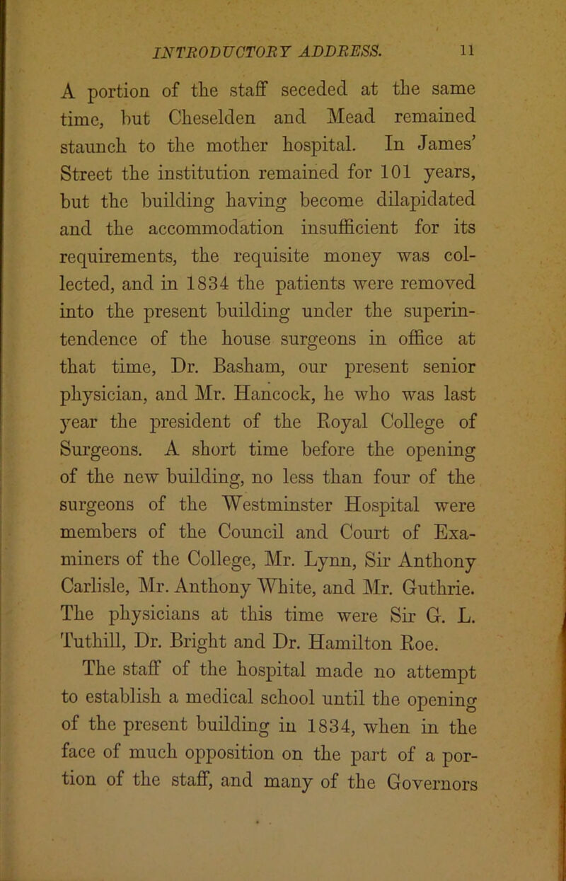 A portion of the staff seceded at the same time, hut Cheselden and Mead remained staunch to the mother hospital. In James’ Street the institution remained for 101 years, but the building having become dilapidated and the accommodation insufficient for its requirements, the requisite money was col- lected, and in 1834 the patients were removed into the present building under the superin- tendence of the house surgeons in office at that time, Dr. Basham, our present senior physician, and Mr. Hancock, he who was last year the president of the Royal College of Surgeons. A short time before the opening of the new building, no less than four of the surgeons of the Westminster Hospital were members of the Council and Court of Exa- miners of the College, Mr. Lynn, Sir Anthony Carlisle, Mr. Anthony White, and Mr. Guthrie. The physicians at this time were Sir G. L. Tuthill, Dr. Bright and Dr. Hamilton Roe. The staff of the hospital made no attempt to establish a medical school until the opening of the present building in 1834, when in the face of much opposition on the part of a por- tion of the staff, and many of the Governors