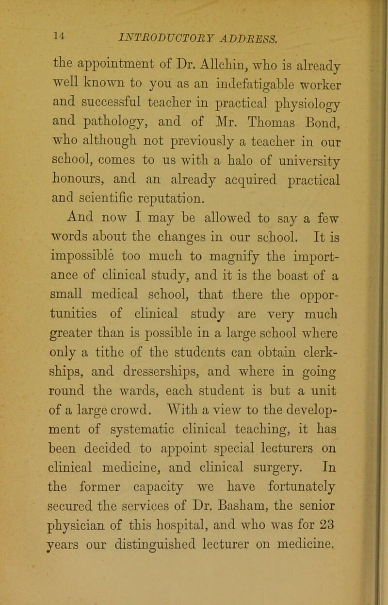 the appointment of Dr. Allchin, who is already well known to you as an indefatigable worker and successful teacher in practical physiology and pathology, and of Mr. Thomas Bond, who although not previously a teacher in our school, comes to us with a halo of university honours, and an already acquired practical and scientific reputation. And now I may he allowed to say a few words about the changes in our school. It is impossible too much to magnify the import- ance of clinical study, and it is the boast of a small medical school, that there the oppor- tunities of clinical study are very much greater than is possible in a large school where only a tithe of the students can obtain clerk- ships, and dresserships, and where in going round the wards, each student is but a unit of a large crowd. With a view to the develop- ment of systematic clinical teaching, it has been decided to appoint special lecturers on clinical medicine, and clinical surgery. In the former capacity we have fortunately secured the services of Dr. Basham, the senior physician of this hospital, and who was for 23 years our distinguished lecturer on medicine.