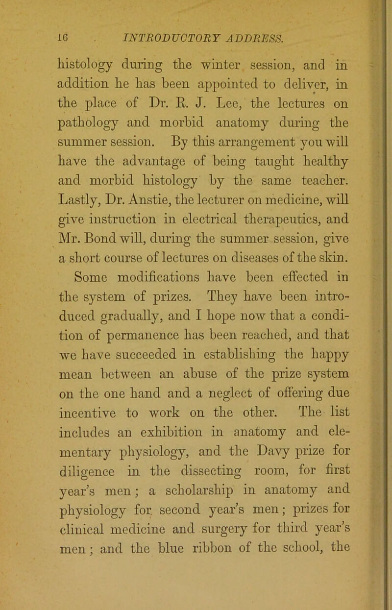 histology during the winter session, and in addition he has been appointed to deliver, in the place of Dr. R J. Lee, the lectures on pathology and morbid anatomy during the summer session. By this arrangement you will have the advantage of being taught healthy and morbid histology by the same teacher. Lastly, Dr. Anstie, the lecturer on medicine, will give instruction in electrical therapeutics, and Mr. Bond will, during the summer session, give a short course of lectures on diseases of the skin. Some modifications have been effected in the system of prizes. They have been intro- duced gradually, and I hope now that a condi- tion of permanence has been reached, and that we have succeeded in establishing the happy mean between an abuse of the prize system on the one hand and a neglect of offering due incentive to work on the other. The list includes an exhibition in anatomy and ele- mentary physiology, and the Davy prize for diligence in the dissecting room, for first year’s men; a scholarship in anatomy and physiology for. second year’s men; prizes for clinical medicine and surgery for third year’s men; and the blue ribbon of the school, the