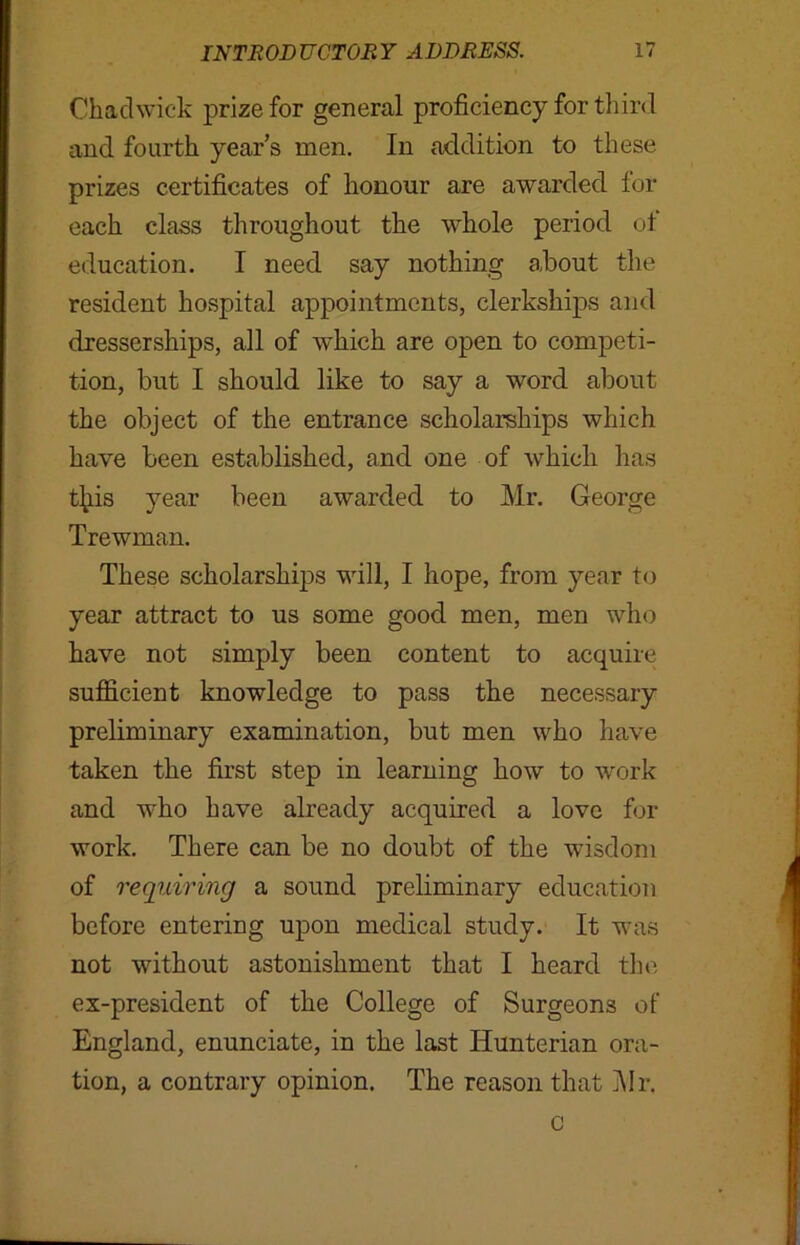 Chadwick prize for general proficiency for third and fourth year’s men. In addition to these prizes certificates of honour are awarded for each class throughout the whole period ol education. I need say nothing about the resident hospital appointments, clerkships and dresserships, all of which are open to competi- tion, but I should like to say a word about the object of the entrance scholarships which have been established, and one of which has tjiis year been awarded to Mr. George Trewman. These scholarships will, I hope, from year to year attract to us some good men, men who have not simply been content to acquire sufficient knowledge to pass the necessary preliminary examination, but men who have taken the first step in learning how to work and who have already acquired a love for work. There can be no doubt of the wisdom of requiring a sound preliminary education before entering upon medical study. It was not without astonishment that I heard the ex-president of the College of Surgeons of England, enunciate, in the last Hunterian ora- tion, a contrary opinion. The reason that Mr. c