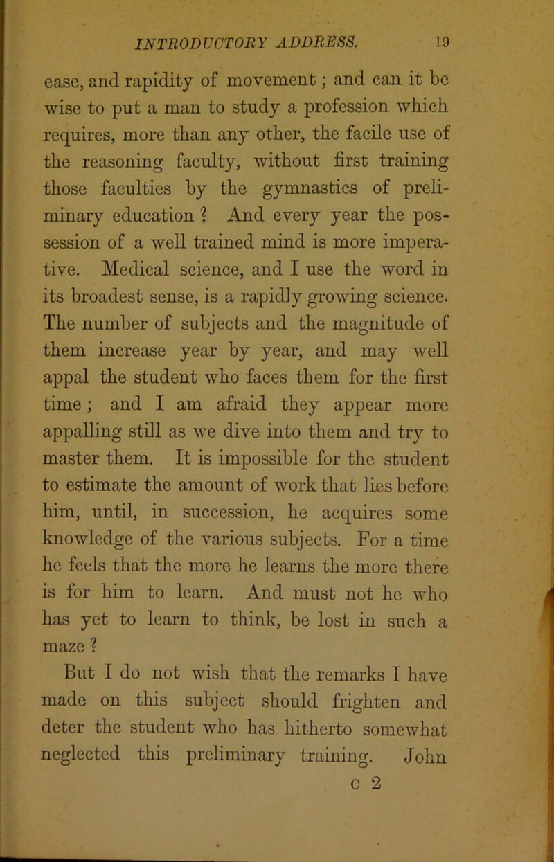 ease, and rapidity of movement; and can it be wise to put a man to study a profession which requires, more than any other, the facile use of the reasoning faculty, without first training those faculties by the gymnastics of preli- minary education ? And every year the pos- session of a well trained mind is more impera- tive. Medical science, and I use the word in its broadest sense, is a rapidly growing science. The number of subjects and the magnitude of them increase year by year, and may well appal the student who faces them for the first time; and I am afraid they appear more appalling still as we dive into them and try to master them. It is impossible for the student to estimate the amount of work that lies before him, until, in succession, he acquires some knowledge of the various subjects. For a time he feels that the more he learns the more there is for him to learn. And must not he who has yet to learn to think, be lost in such a maze ? But I do not wish that the remarks I have made on this subject should frighten and deter the student who has hitherto somewhat neglected this preliminary training. John c 2