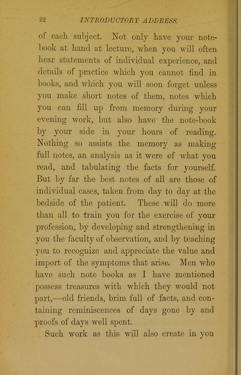 of each, subject. Not only have your note- book at hand at lecture, when you will often hear statements of individual experience, and details of practice which you cannot find in books, and which you will soon forget unless you make short notes of them, notes which you can fill up from memory during your evening work, but also have the note-book by your side in your hours of reading. Nothing so assists the memory as making full notes, an analysis as it were of what you read, and tabulating the facts for yourself. But by far the best notes of all are those of individual cases, taken from day to day at the bedside of the patient. These will do more than all to train you for the exercise of your profession, by developing and strengthening in you the faculty of observation, and by teaching you to recognize and appreciate the value and import of the symptoms that arise. Men who have such note books as I have mentioned possess treasures with which they would not part,—old friends, brim full of facts, and con- taining reminiscences of days gone by and proofs of days well spent. Such work as this will also create in you