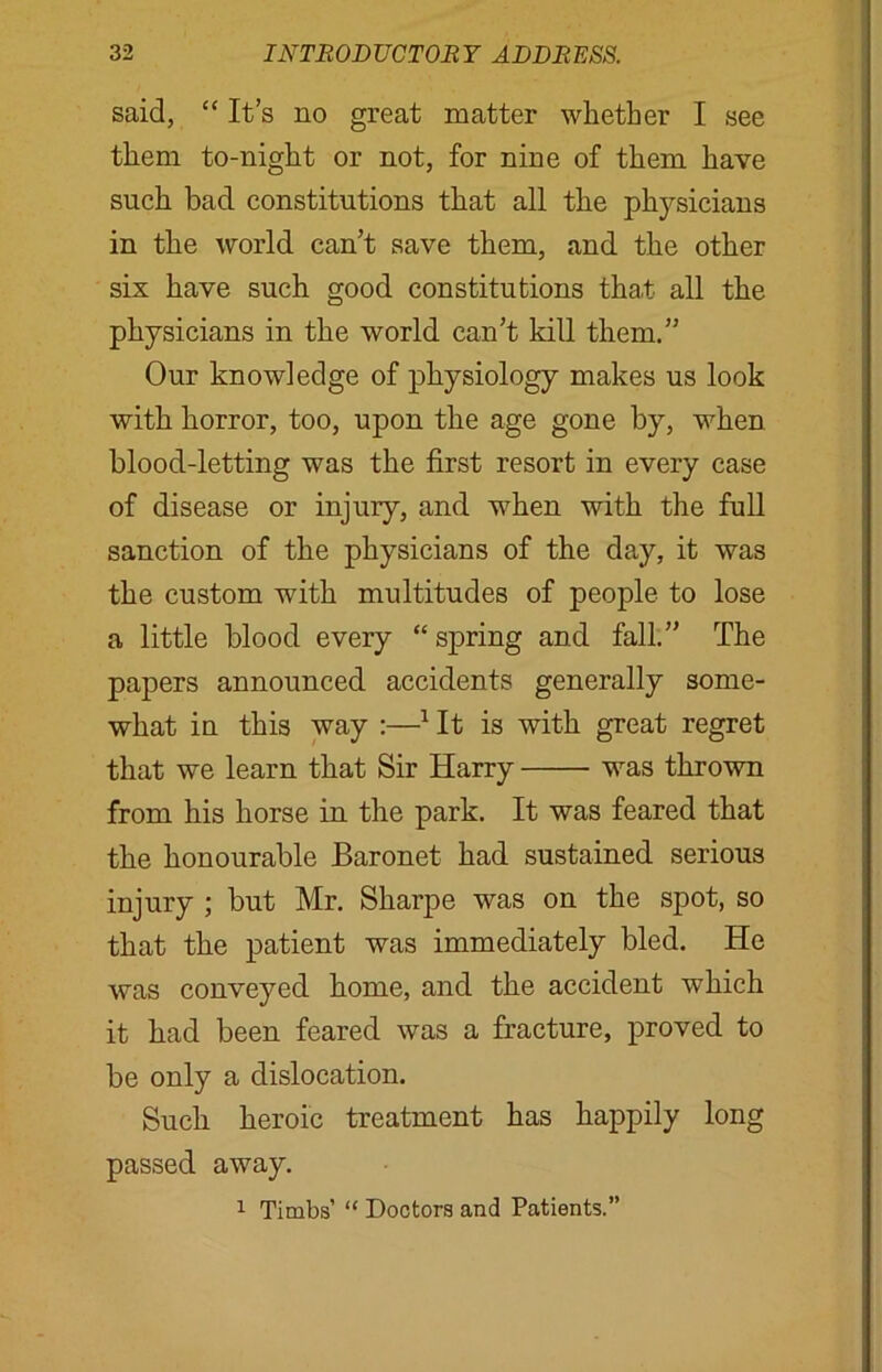 said, “ It’s no great matter whether I see them to-night or not, for nine of them have such bad constitutions that all the physicians in the world can’t save them, and the other six have such good constitutions that all the physicians in the world can’t kill them.” Our knowledge of physiology makes us look with horror, too, upon the age gone by, when blood-letting was the first resort in every case of disease or injury, and when with the full sanction of the physicians of the day, it was the custom with multitudes of people to lose a little blood every “ spring and fall.” The papers announced accidents generally some- what in this way :—1 It is with great regret that we learn that Sir Harry was thrown from his horse in the park. It was feared that the honourable Baronet had sustained serious injury ; but Mr. Sharpe was on the spot, so that the patient was immediately bled. He was conveyed home, and the accident which it had been feared was a fracture, proved to be only a dislocation. Such heroic treatment has happily long passed away.