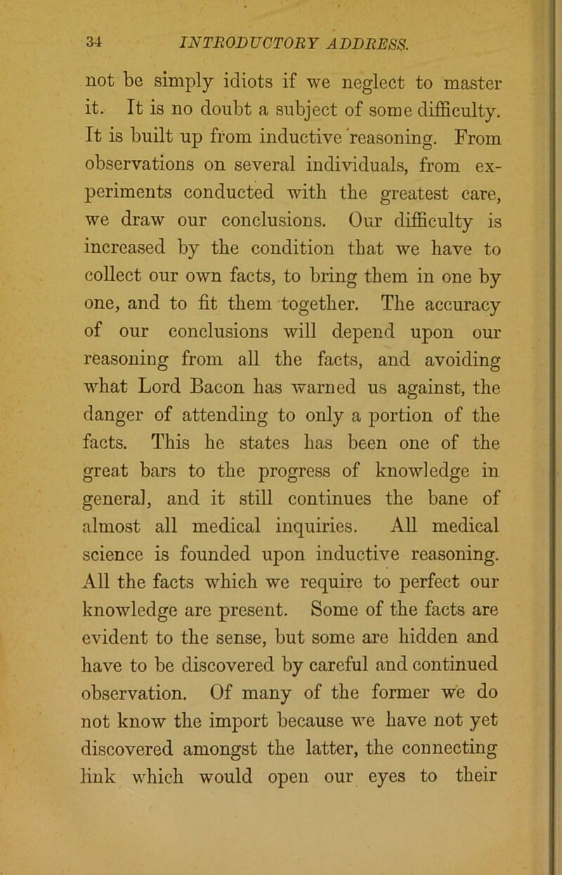 not be simply idiots if we neglect to master it. It is no doubt a subject of some difficulty. It is built up from inductive reasoning. From observations on several individuals, from ex- periments conducted with the greatest care, we draw our conclusions. Our difficulty is increased by the condition that we have to collect our own facts, to bring them in one by one, and to fit them together. The accuracy of our conclusions will depend upon our reasoning from all the facts, and avoiding what Lord Bacon has warned us against, the danger of attending to only a portion of the facts. This he states has been one of the great bars to the progress of knowledge in genera], and it still continues the bane of almost all medical inquiries. All medical science is founded upon inductive reasoning. All the facts which we require to perfect our knowledge are present. Some of the facts are evident to the sense, but some are hidden and have to be discovered by careful and continued observation. Of many of the former we do not know the import because we have not yet discovered amongst the latter, the connecting link which would open our eyes to their