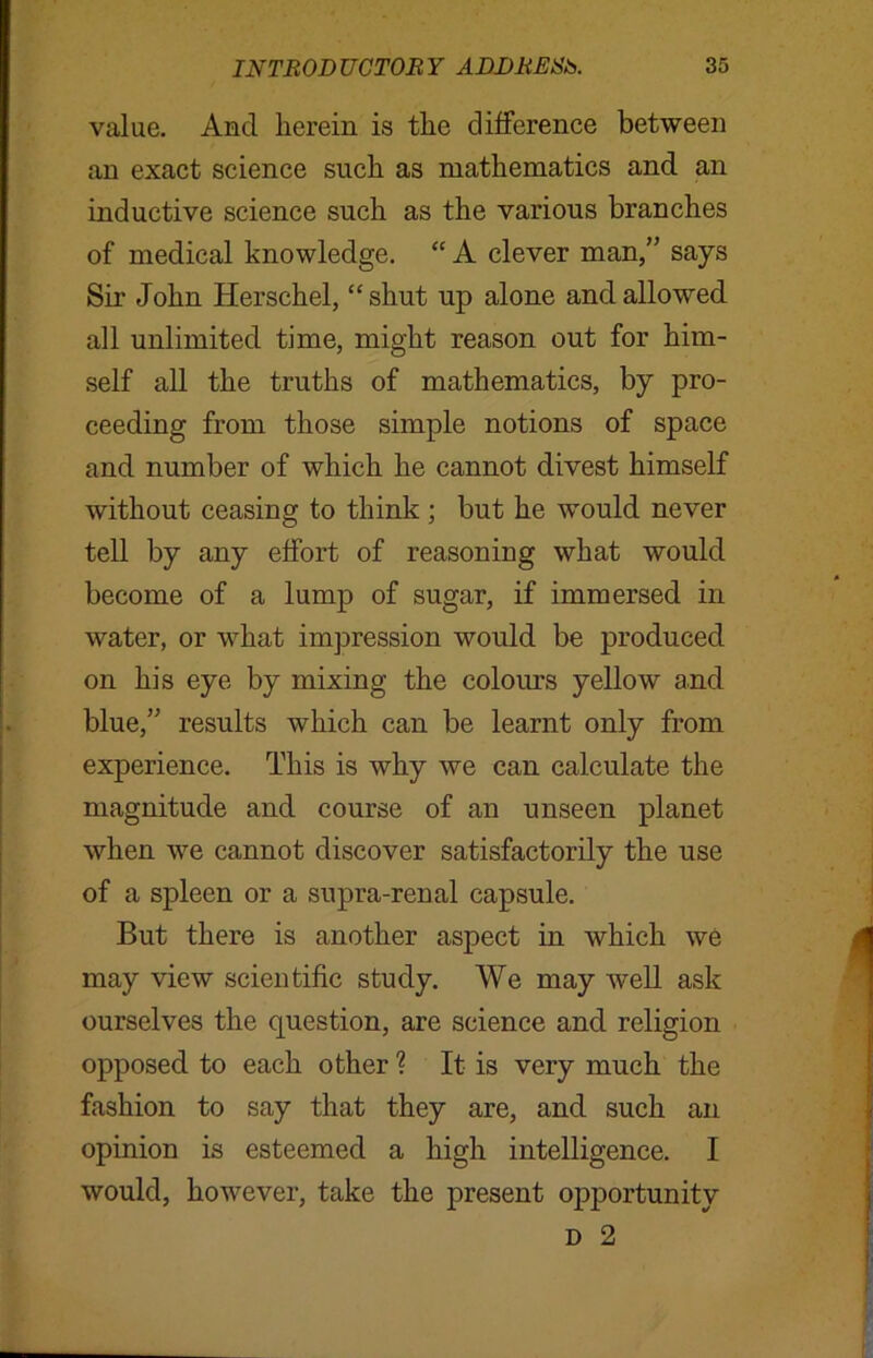 value. And herein is the difference between an exact science such as mathematics and an inductive science such as the various branches of medical knowledge. “ A clever man,” says Sir John Herschel, “ shut up alone and allowed all unlimited time, might reason out for him- self all the truths of mathematics, by pro- ceeding from those simple notions of space and number of which he cannot divest himself without ceasing to think ; but he would never tell by any effort of reasoning what would become of a lump of sugar, if immersed in water, or what impression would be produced on his eye by mixing the colours yellow and blue,” results which can be learnt only from experience. This is why we can calculate the magnitude and course of an unseen planet when we cannot discover satisfactorily the use of a spleen or a supra-renal capsule. But there is another aspect in which we may view scientific study. We may well ask ourselves the question, are science and religion opposed to each other ? It is very much the fashion to say that they are, and such an opinion is esteemed a high intelligence. I would, however, take the present opportunity d 2