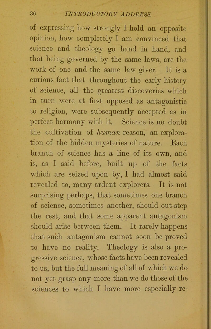 of expressing Low strongly I hold an opposite opinion, how completely I am convinced that science and theology go hand in hand, and that being governed by the same laws, are the work of one and the same law giver. It is a curious fact that throughout the early history of science, all the greatest discoveries which in turn were at first opposed as antagonistic to religion, were subsequently accepted as in perfect harmony with it. Science is no doubt the cultivation of human reason, an explora- tion of the hidden mysteries of nature. Each branch of science has a line of its own, and is, as I said before, built up of the facts which are seized upon by, I had almost said revealed to, many ardent explorers. It is not surprising perhaps, that sometimes one branch of science, sometimes another, should out-step the rest, and that some apparent antagonism should arise between them. It rarely happens that such antagonism cannot soon be proved to have no reality. Theology is also a pro- gressive science, whose facts have been revealed to us, but the full meaning of all of which we do not yet grasp any more than we do those of the sciences to which I have more especially re-