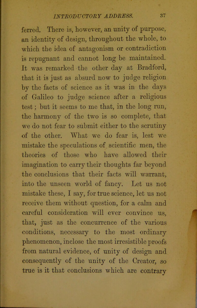 ferred. There is, however, an unity of purpose, an identity of design, throughout the whole, to which the idea of antagonism or contradiction is repugnant and cannot long be maintained. It was remarked the other day at Bradford, that it is just as absurd now to judge religion by the facts of science as it was in the days of Galileo to judge science after a religious test; but it seems to me that, in the long run, the harmony of the two is so complete, that we do not fear to submit either to the scrutiny of the other. What we do fear is, lest we mistake the speculations of scientific men, the theories of those who have allowed their imagination to carry their thoughts far beyond the conclusions that their facts will warrant, into the unseen world of fancy. Let us not mistake these, I say, for true science, let us not receive them without question, for a calm and careful consideration will ever convince us, that, just as the concurrence of the various conditions, necessary to the most ordinary phenomenon, inclose the most irresistible proofs from natural evidence, of unity of design and consequently of the unity of the Creator, so true is it that conclusions which are contrary