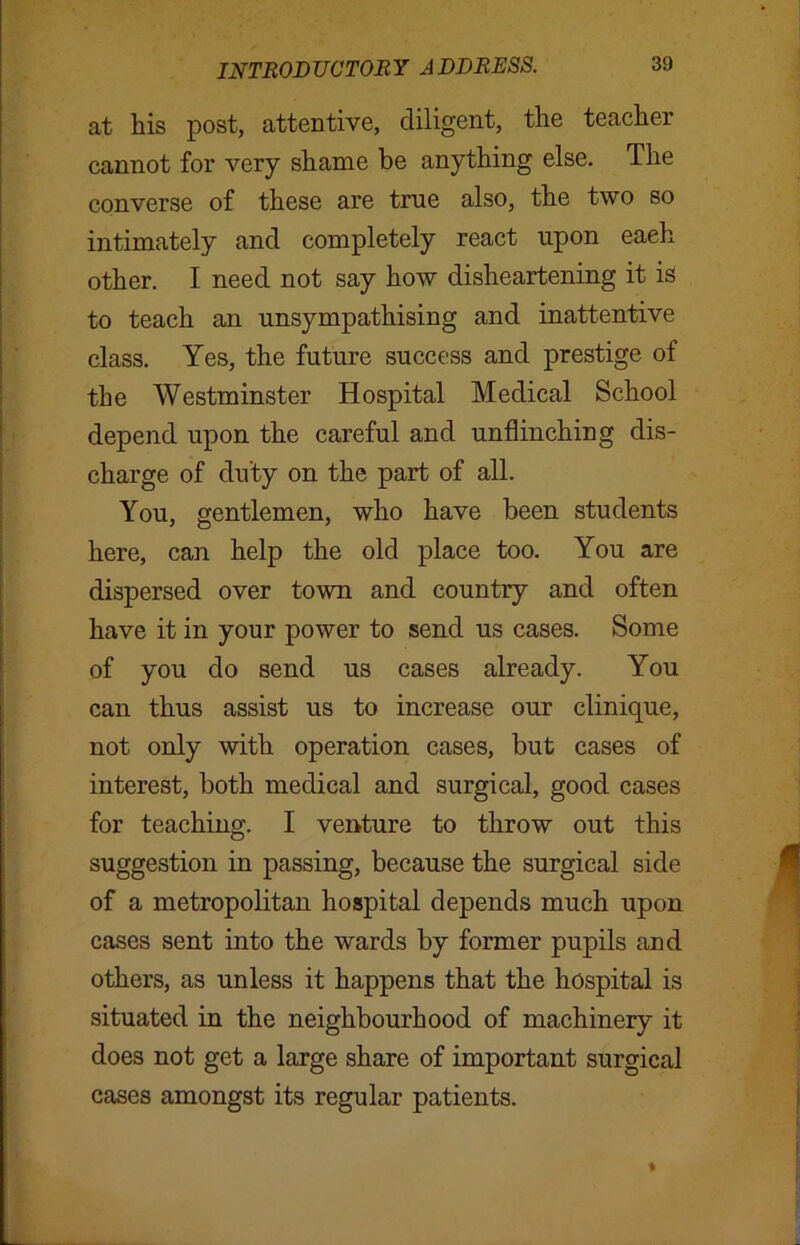 at his post, attentive, diligent, the teacher cannot for very shame be anything else. The converse of these are true also, the two so intimately and completely react upon eaeh other. I need not say how disheartening it is to teach an unsympathising and inattentive class. Yes, the future success and prestige of the Westminster Hospital Medical School depend upon the careful and unflinching dis- charge of duty on the part of all. You, gentlemen, who have been students here, can help the old place too. You are dispersed over town and country and often have it in your power to send us cases. Some of you do send us cases already. You can thus assist us to increase our clinique, not only with operation cases, but cases of interest, both medical and surgical, good cases for teaching. I venture to throw out this suggestion in passing, because the surgical side of a metropolitan hospital depends much upon cases sent into the wards by former pupils and others, as unless it happens that the hospital is situated in the neighbourhood of machinery it does not get a large share of important surgical cases amongst its regular patients.