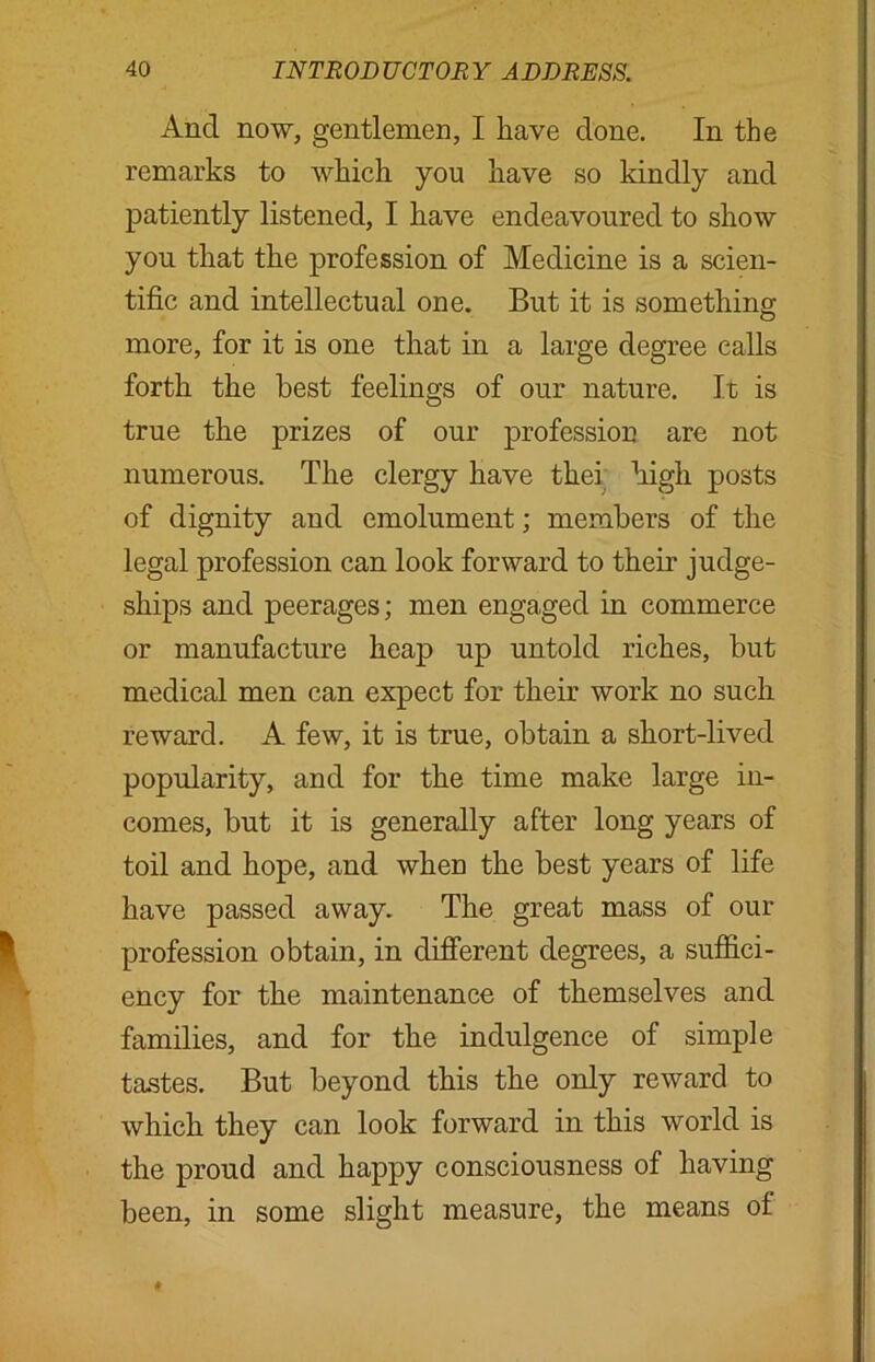 And now, gentlemen, I have done. In the remarks to which you have so kindly and patiently listened, I have endeavoured to show you that the profession of Medicine is a scien- tific and intellectual one. But it is something more, for it is one that in a large degree calls forth the best feelings of our nature. It is true the prizes of our profession are not numerous. The clergy have tkei high posts of dignity and emolument; members of the legal profession can look forward to them judge- ships and peerages; men engaged in commerce or manufacture heap up untold riches, but medical men can expect for their work no such reward. A few, it is true, obtain a short-lived popularity, and for the time make large in- comes, but it is generally after long years of toil and hope, and when the best years of life have passed away. The great mass of our profession obtain, in different degrees, a suffici- ency for the maintenance of themselves and families, and for the indulgence of simple tastes. But beyond this the only reward to which they can look forward in this world is the proud and happy consciousness of having been, in some slight measure, the means ol