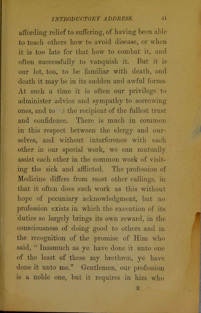 affording relief to suffering, of having been able to teach others how to avoid disease, or when it is too late for that how to combat it, and often successfully to vanquish it. But it is our lot, too, to be familiar with death, and death it may be in its sudden and awful forms. At such a time it is often our privilege to administer advice and sympathy to sorrowing ones, and to e the recipient of the fullest trust and confidence. There is much in common in this respect between the clergy and our- selves, and without interference with each other in our special work, we can mutually assist each other in the common work of visit- ing the sick and afflicted. The profession of Medicine differs from most other callings, in that it often does such work as this without hope of pecuniary acknowledgment, but no profession exists in which the execution of its duties so largely brings its own reward, in the consciousness of doing good to others and in the recognition of the promise of Him who said, “ Inasmuch as ye have done it unto one of the least of these my brethren, ye have done it unto me.” Gentlemen, our profession is a noble one, but it requires in him who E