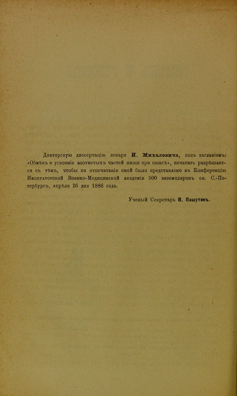 Докторскую диссертацію лекаря И. Михалѳвігаа, подъ заглавіемъ: «Обмѣнъ и усвоеніе азотистыхъ частей пищи при цынгѣ», печатать разрѣшает- ся съ тѣмъ, чтобы по отпечатаніи оной было представлено въ Конференцію Императорской Военно-Медицинской академіи 500 экземпляровъ ея. С.-Пе- тербургъ, апрѣля 26 дня 1886 года. \ Ученый Секретарь В. Пашутинъ. I І