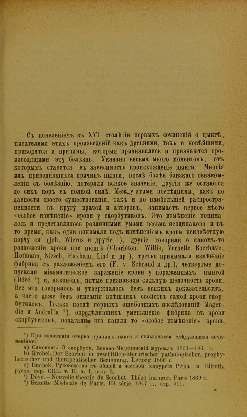 Съ появленіемъ въ XVI столѣтіи первыхъ сочиненій о цынгѣ, писателями этихъ произведеній какъ древними, такъ и новѣйшими, приводятся и причины, которыя признавались и признаются про- изводящими эту болѣзнь. Указано весьма много моментовъ, отъ которыхъ ставится въ зависимость происхожденіе цынги. Многія изъ приводившихся причинъ цынги, послѣ болѣе близкаго ознаком- ленія съ болѣзнію, потеряли всякое значеніе, другія же остаются до сихъ поръ въ полной силѣ. Между этими послѣдними, какъ по давности своего существованія, такъ и по наибольшей распростра- ненности въ кругу врачей и авторовъ, занимаетъ первое мѣсто «особое измѣненіе» крови у скорбутиковъ. Это измѣненіе понима- лось и представлялось различными умами весьма неодинаково и въ то время, какъ одни понимали подъ измѣненіемъ крови неизвѣстную порчу ея (іоЬ. Шегиз и другіе *), другіе говорили о какомъ-то разложеніи крови при цынгѣ (СКагІеіоп, \ѴіІ1І8, ѴегпеМе ВоегЬаѵе, НоГшапп, КігзсЬ, Нихііаш, Ілпб и др.), третьи принимали измѣненіе фибрина съ разложеніемъ его (Р. у. ВсЬгашІ и др.), четвертые до- пускали міазматическое зараженіе крови у пораженныхъ цынгой (Эёѵё 2) и, наконецъ, пятые признавали сильную щелочность крови. Все это говорилось и утверждалось безъ всякихъ доказательствъ, а часто даже безъ описанія внѣшнихъ свойствъ самой крови скор- бутиковъ. Только послѣ первыхъ ошибочныхъ изслѣдованій Ма§еп- біе и АпбгаГя 3), опредѣлившихъ уменьшеніе фпбрина въ крови скорбутиковъ, полагали* что нашли то «особое измѣненіе» крови, В При изложеніи очерка причинъ цынги н пользовался слѣдующими сочи- неніями: a) Симоновъ. О скорбутѣ. Военно-Медицинскій журналъ 1863—1864 г. b) КгеЪеІ. Вег ЗсогЪиІ іп дезсЫШсІі-ІіІсгагізсЬег ра1Ьо1о§І5СІіег, ргорЬу- ІасІізсЬег шиі Ніегареиіізсііег ВегіеЬип^. Ьеіргі^ 1886 г. c) ВисЬек. Руководство къ общей и частной хирургіи РШіа и ВІІГОІЬ, русск. пер. СПБ. т. II, ч. I, вып. 2. 2) Вёѵё. — Еоиѵеііе іЬеогіе (Іи ЗсогЬиі. ТЬёге іпаидиг. Рагіз 1869 г.