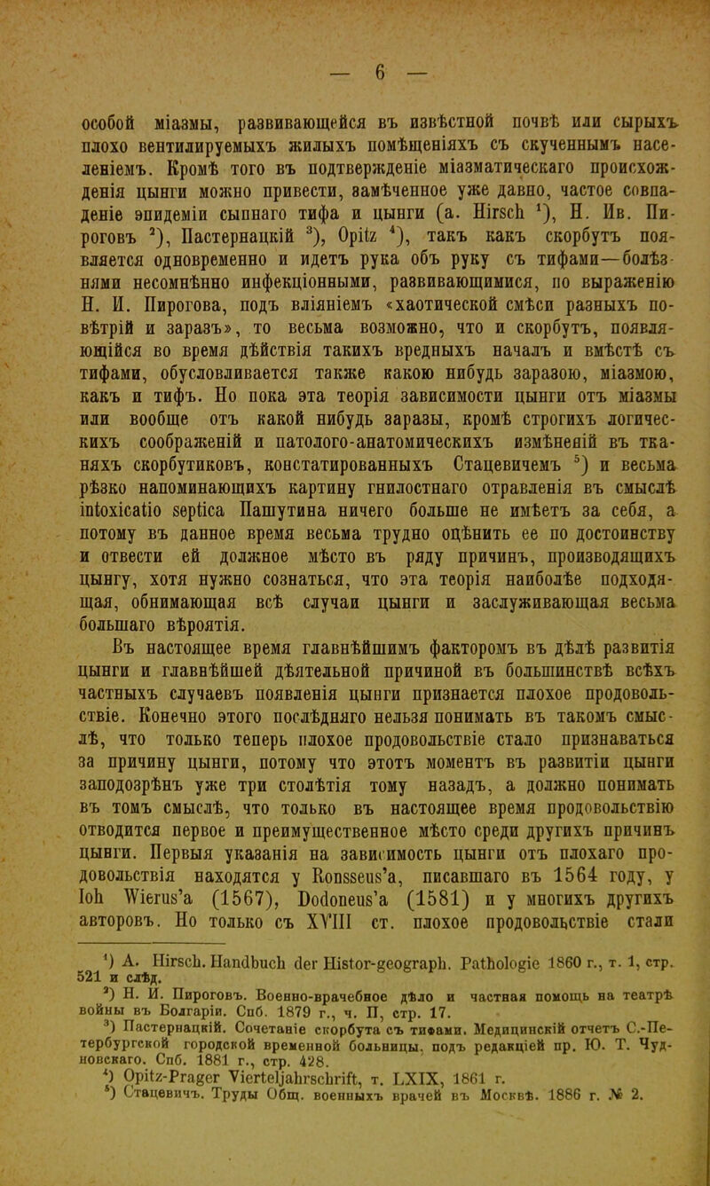 особой міазмы, развивающейся въ извѣстной почвѣ или сырыхъ плохо вентилируемыхъ жилыхъ помѣщеніяхъ съ скученнымъ насе- леніемъ. Кромѣ того въ подтвержденіе міазматическаго происхож- денія цынги можно привести, замѣченное уже давно, частое совпа- деніе эпидеміи сыпнаго тифа и цынги (а. НігзсЬ *), Н. Ив. Пи- роговъ * 2), Пастернацкій 3), Орііг 4), такъ какъ скорбутъ поя- вляется одновременно и идетъ рука объ руку съ тифами—болѣз нями несомнѣнно инфекціонными, развивающимися, по выраженію Н. И. Пирогова, подъ вліяніемъ «хаотической смѣси разныхъ по- вѣтрій и заразъ», то весьма возможно, что и скорбутъ, появля- ющійся во время дѣйствія такихъ вредныхъ началъ и вмѣстѣ съ тифами, обусловливается также какою нибудь заразою, міазмою, какъ и тифъ. Но пока эта теорія зависимости цынги отъ міазмы или вообще отъ какой нибудь заразы, кромѣ строгихъ логичес- кихъ соображеній и патолого-анатомическихъ измѣненій въ тка- няхъ скорбутиковъ, констатированныхъ Стацевичеыъ 5) и весьма рѣзко напоминающихъ картину гнилостнаго отравленія въ смыслѣ іпіохісаііо зѳрііса Пашутина ничего больше не имѣетъ за себя, а потому въ данное время весьма трудно оцѣнить ее по достоинству и отвести ей должное мѣсто въ ряду причинъ, производящихъ цынгу, хотя нужно сознаться, что эта теорія наиболѣе подходя- щая, обнимающая всѣ случаи цынги и заслуживающая весьма большаго вѣроятія. Въ настоящее время главнѣйшимъ факторомъ въ дѣлѣ развитія цынги и главнѣйшей дѣятельной причиной въ большинствѣ всѣхъ частныхъ случаевъ появленія цынги признается плохое продоволь- ствіе. Конечно этого послѣдняго нельзя понимать въ такомъ смыс- лѣ, что только теперь плохое продовольствіе стало признаваться за причину цынги, потому что этотъ моментъ въ развитіи цынги заподозрѣнъ уже три столѣтія тому назадъ, а должно понимать въ томъ смыслѣ, что только въ настоящее время продовольствію отводится первое и преимущественное мѣсто среди другихъ причинъ цынги. Первыя указанія на зависимость цынги отъ плохаго про- довольствія находятся у Копзвеив’а, писавшаго въ 1564 году, у ІоЬ ЛУіегив’а (1567), Бобопеиз’а (1581) п у многихъ другихъ авторовъ. Но только съ XVIII ст. плохое продовольствіе стали ') А. НігвсЬ. НапсІЬисЬ сіег Нізіог-ёеоегаріі. РаГЬо1о§іе 1860 г., т. 1, стр. 521 и слѣд. 2) Н. И. Пироговъ. Военно-врачебное дѣло и частная помощь на театрѣ войны въ Болгаріи. Спб. 1879 г., ч. П, стр. 17. 3) Пастернацкій. Сочетаніе скорбута съ тифвыи. Медицинскій отчетъ С.-Пе- тербургской городской временной больницы, подъ редакціей пр. Ю. Т. Чуд- новскаго. Спб. 1881 г., стр. 428. *) ОрИх-Ргаеег ѴіегІе^аЬгвсІтй, т. ЪХІХ, 1861 г. *) Стацевичъ. Труды Общ. военныхъ врачей въ Москвѣ. 1886 г. № 2.
