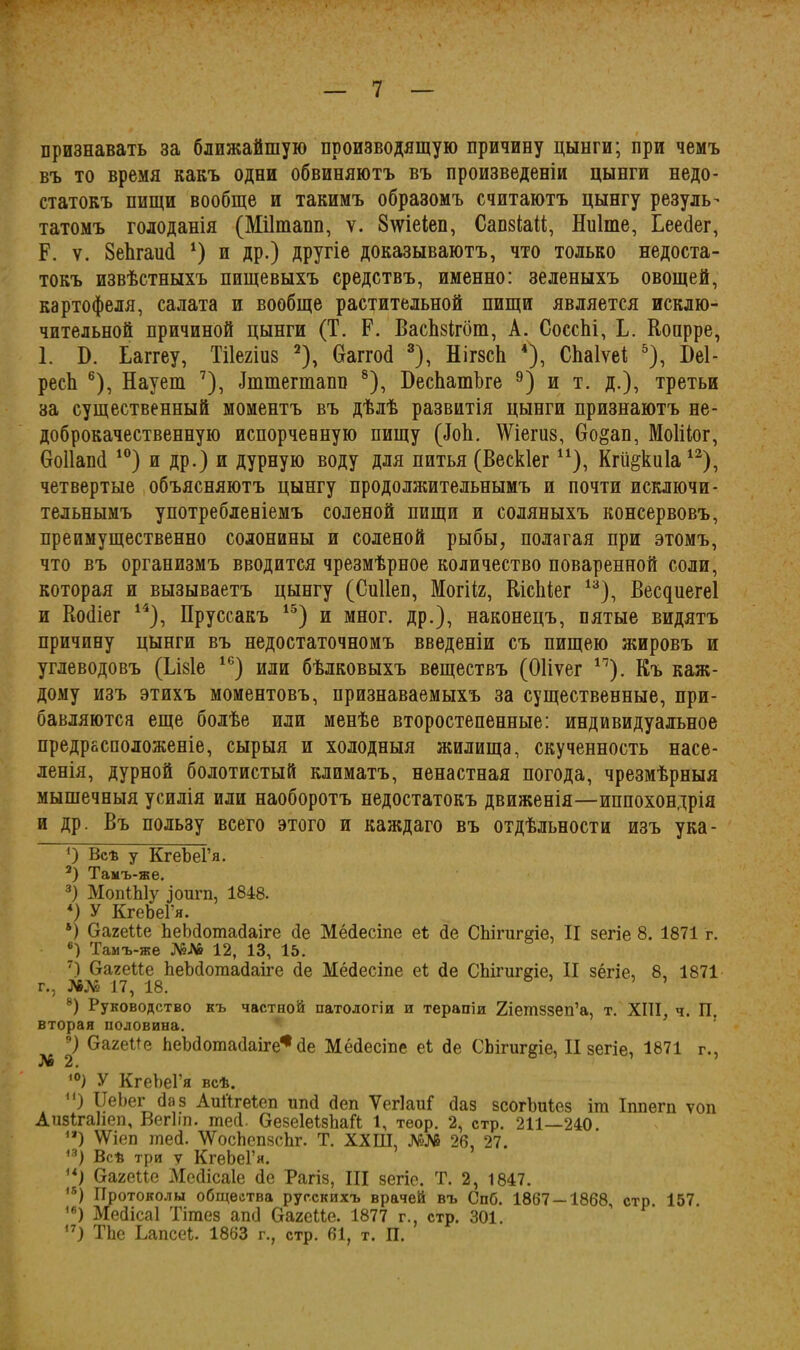 признавать за ближайшую производящую причину цынги; при чемъ въ то время какъ одни обвиняютъ въ произведеніи цынги недо- статокъ пищи вообще и такимъ образомъ считаютъ цынгу резуль- татомъ голоданія (Міітапп, у. 8\ѵіеіеп, СапзіаМ, Ниіте, Іеейег, Р. ѵ. 8еЪгаий * * 3 4) и др.) другіе доказываютъ, что только недоста- токъ извѣстныхъ пищевыхъ средствъ, именно: зеленыхъ овощей, картофеля, салата и вообще растительной пищи является исклю- чительной причиной цынги (Т. Р. ВасЫгбт, А. СоссЫ, Ь. Конрре, 1. Б. Ьаггеу, Тііегіиз 2), Ѳаггой 3), НігзсЬ 4), СЬаІѵеі 5), І)е1- ресЬ 6), Наует 7), Іттегшапв 8), БесЬатѣге 9) и т. д.), третьи за существенный моментъ въ дѣлѣ развитія цынги признаютъ не- доброкачественную испорчевную пищу (йоЬ. Шегиз, 6о§ап, Моіііог, боПапй 10) и др.) и дурную воду для питья (Вескіег и), Кгіі^киіа12), четвертые объясняютъ цынгу продолжительнымъ и почти исключи- тельнымъ употребленіемъ соленой пищи и соляныхъ консервовъ, преимущественно солонины и соленой рыбы, полагая при этомъ, что въ организмъ вводится чрезмѣрное количество поваренной соли, которая и вызываетъ цынгу (Сиііеп, Могііг, Кісіііег 13), Весдиегеі и Войіег 14), Пруссакъ 15) и мног. др.), наконецъ, пятые видятъ причину цынги въ недостаточномъ введеніи съ пищею жировъ и углеводовъ (Ьізіе 16) или бѣлковыхъ веществъ (Оііѵег 11). Къ каж- дому изъ этихъ моментовъ, признаваемыхъ за существенные, при- бавляются еще болѣе или менѣе второстепенные: индивидуальное предрасположеніе, сырыя и холодныя жилища, скученность насе- ленія, дурной болотистый климатъ, ненастная погода, чрезмѣрныя мышечныя усилія или наоборотъ недостатокъ движенія—иппохондрія и др. Въ пользу всего этого и каждаго въ отдѣльности изъ ука- 0 Всѣ у КгеЪеГя. 3) Тамъ-же. 3) МопШу ригп, 1848. *) У КгеЬеГя. 4) Оагеие ЪеЪйотайаіге йе Мёйесіпе еі сіе СЬігигеіе, II зегіе 8. 1871 г. 6) Тамъ-же №Л6 12, 13, 15. 7) Оагеііе ЪеЪйотайаіге йе Мёйесіпе еі йе СЬігиггіе, II зёгіе, 8, 1871 г., №№ 17, 18. ’ -) Руководство къ частной патологіи и терапіи 2іешззеп’а, т. XIII, ч. П. вторая половина. V багеііе ЪеЪйотайаіге* йе Мёйесіпе еі йе СЬігигдіе, II зегіе, 1871 г., ,0) У КгеЪеГя всѣ. ) ІІеЬег Йаз Аиі'ігеіеп ипй йеп Ѵегіаиі йаз зсогЪиІез іш Іппегп топ АпзігаНеп, Вегііп. шей. ОезеІеізЬаН 1, теор. 2, стр. 211—240. **) \Ѵіеп шей. АУосЬепзсЪг. Т. ХХШ, №Лб 26, 27. 13) Всѣ три у КгеЬеГя. и) багеие Мейісаіе йе Рагіз, III зегіе. Т. 2, 1847. ,5) Протоколы общества русскихъ врачей въ Спб. 1867 — 1868, стр. 157. 16) Мейісаі Тішез апй ОагеЦе. 1877 г. стр. 301. ) ТЪе Ьапсеі. 1863 г., стр. 61, т. П.