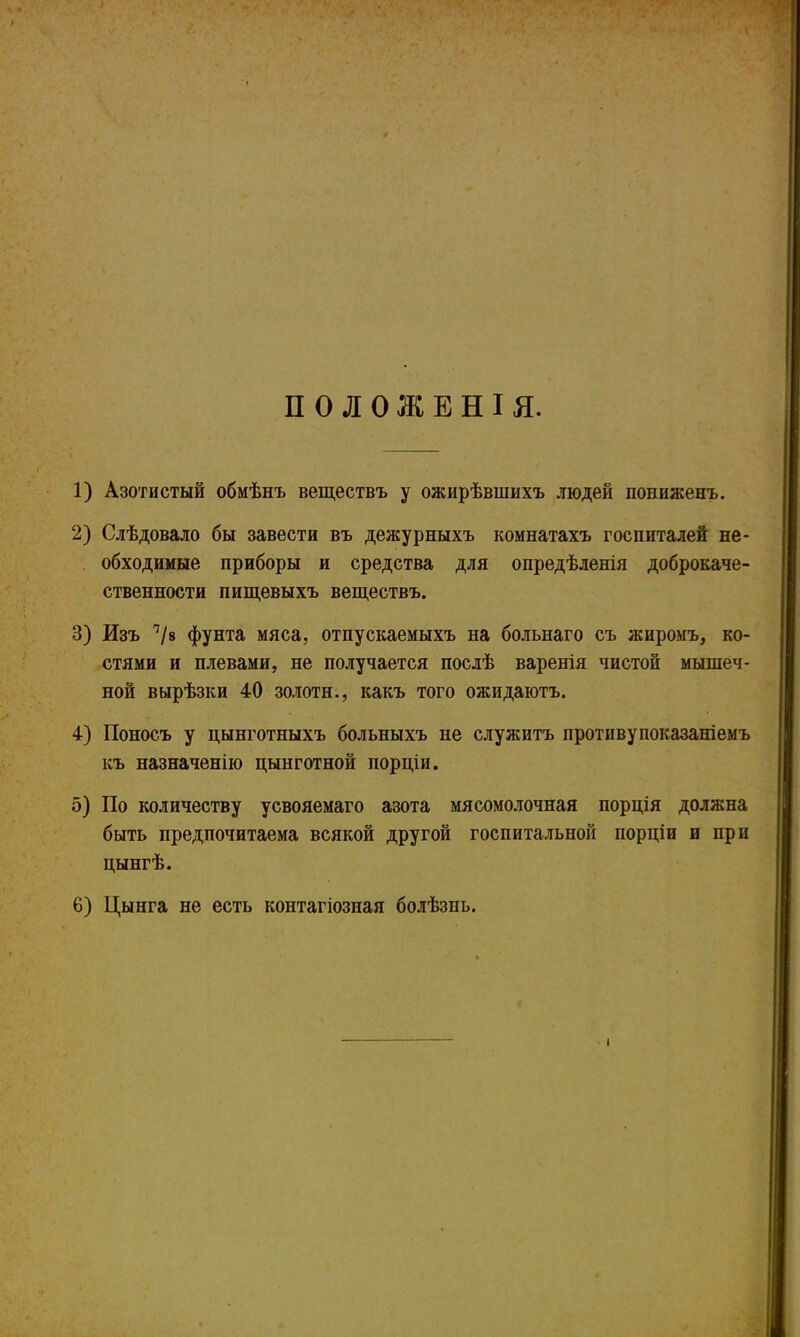 ПОЛОЖЕНІЯ. 1) Азотистый обмѣнъ веществъ у ожирѣвшихъ людей пониженъ. 2) Слѣдовало бы завести въ дежурныхъ комнатахъ госпиталей не- обходимые приборы и средства для опредѣленія доброкаче- ственности пищевыхъ веществъ. 3) Изъ 1І9 фунта мяса, отпускаемыхъ на больнаго съ жиромъ, ко- стями и плевами, не получается послѣ варенія чистой мышеч- ной вырѣзки 40 золоти., какъ того ожидаютъ. 4) Поносъ у цынготныхъ больныхъ не служитъ противупоказаніемъ къ назначенію цынготной порціи. 5) По количеству усвояемаго азота мясомолочная порція должна быть предпочитаема всякой другой госпитальной порціи и при цынгѣ. 6) Цынга не есть контагіозная болѣзнь. »