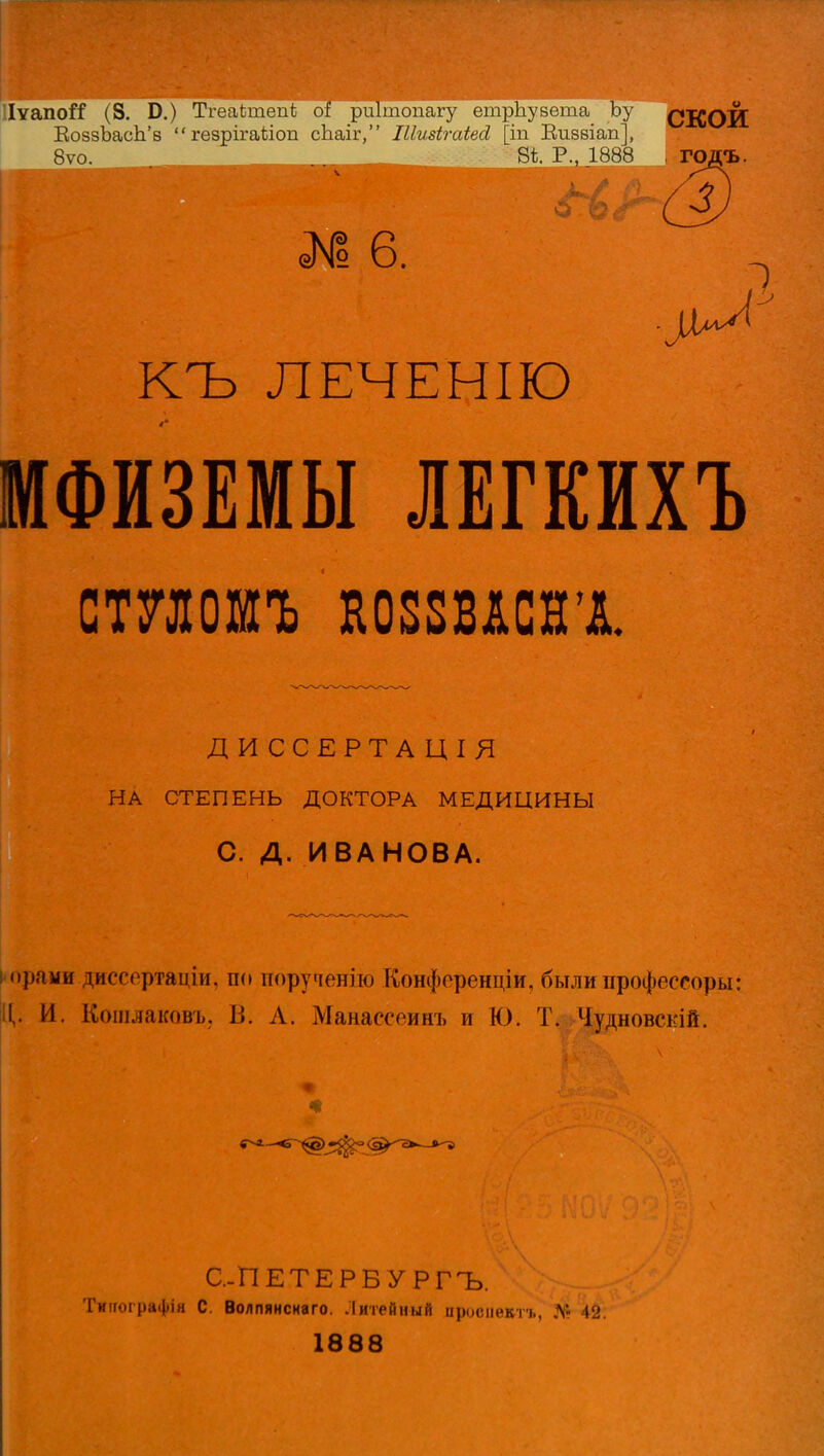 ИѵапоГС (8. Б.) Тгеаілпепѣ риітопагу етрЬувета Ъу СКОИ ЕоззЬасЬ'в  гезрігаѣіоп сЬаіг, Піизігаіей [іп Визвіап], 8ѵо. 8і Р., 1888 , ГОДЪ. № 6. ^ КЪ ЛЕЧЕНІЮ МФИЗЕМЫ ЛЕГКИХЪ СШОИЪ Н08ШСНХ ДИ ССЕРТА ЦІЯ НА СТЕПЕНЬ ДОКТОРА МЕДИЦИНЫ С. Д. ИВАНОВА. орамв ргссертаціи, по порученію Конфоренціи, былипрофессоры: I,. И. Кошлакавъ, В. А. Манассеинъ и Ю. Т. Чудновскій. С.-ПЕТЕРБУ РГЪ. Тиігографін С. Волпянснаго. Литейный цросневтъ, № 42. 1888