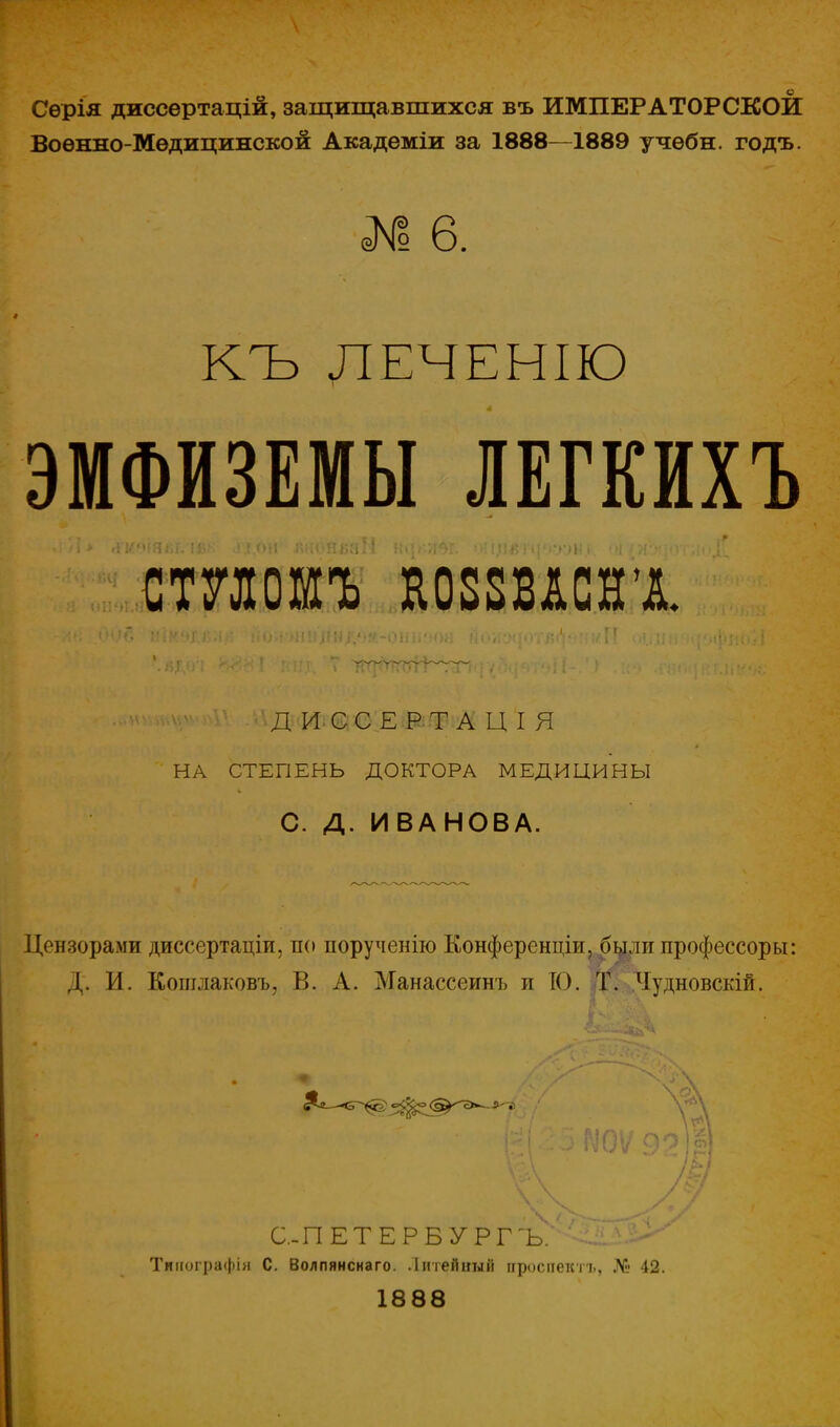 Сѳрія диссѳртацій, защищавшихся въ ИМПЕРАТОРСКОЙ Воѳнно-Мѳдицинской Академіи за 1888—1889 учѳбн. годъ. № 6. КЪ ЛЕЧЕНІЮ ЭМФИЗЕМЫ ЛЕГКЙХЪ ШШЪ КОЗШСВХ г ■., ..«тику»»1Ѵ ЛВДфІгффЕФФі&Ш Я НА СТЕПЕНЬ ДОКТОРА МЕДИЦИНЫ С. Д. ИВАНОВА. Цензорами диссертаціи, по порученію Конференціи, былггпрофессоры: Д. И. Кошлаковъ, В. А. Манассеинъ и 10. Т. Чудновскій. С-ПЕТЕРБУРГ ъ/ СіШ^ Тиіюграфія С. Волпянснаго. Литейный проспектъ, № 42. 1888