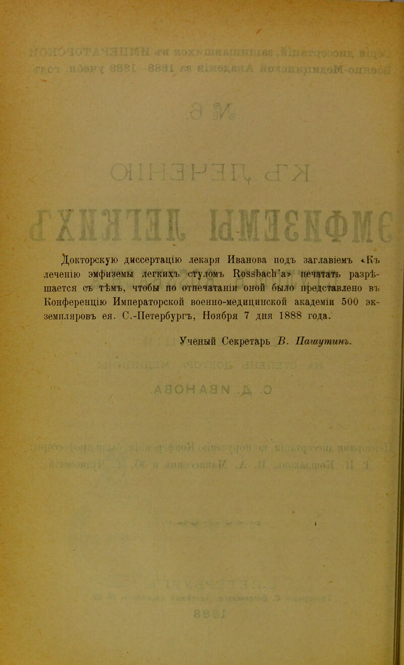 Докторскую диссѳртацію лекаря Иванова подъ заглавіемъ «.Къ леченію эмфиземы легкихъ стуломъ Ко88Ъасп'а> печатать разрѣ- шается съ тѣмъ, чтобы по отпечатаніи оной было представлено въ Конференцію Императорской военно-медицинской академіи 500 эк- земпляровъ ея. С.-Петербургъ, Ноября 7 дня 1888 года. Ученый Секретарь В. Пашутинъ.