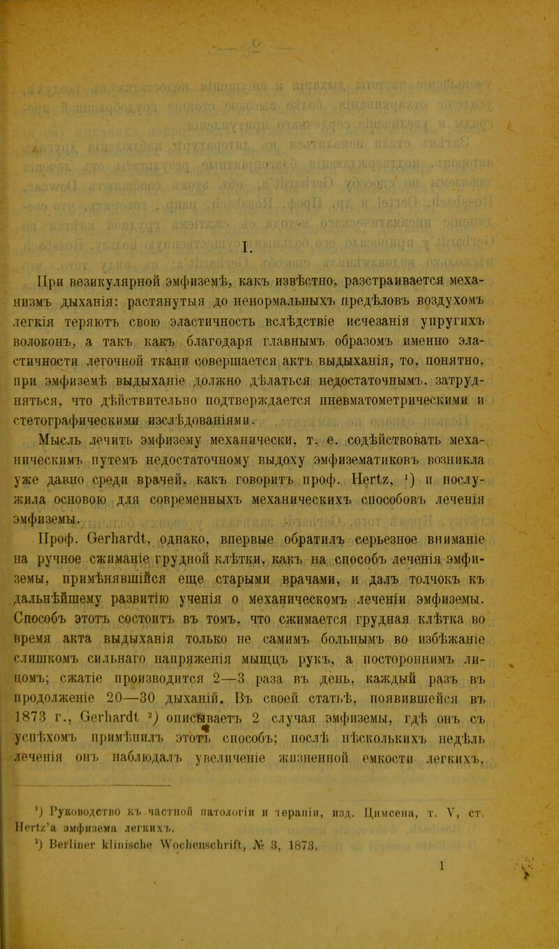 При везикулярной эмфиземѣ, какъ извѣстно, разстраивается меха- низмъ дыханія: растянутый до ненормальныхъ иредѣловъ воздухомъ легкія теряютъ свою эластичность вслѣдствіе исчезанія упругихъ волоконъ, а такъ какъ благодаря главнымъ образомъ именно эла- стичности легочной ткани совершается актъ выдыханія, то, понятно, при эмфиземѣ выдыханіе должно дѣлаться недостаточнымъ. затруд- няться, что дѣйствительно подтверждается пневматометрическими и стетографическими изслѣдованіями. Мысль лечить эмфизему механически, т. е. содѣйствовать меха- иическимъ путемъ недостаточному выдоху эмфизематиковъ возникла уже давно среди врачей, какъ говорить проф. Негіг, *) и послу- жила основою для современныхъ механическихъ способовъ леченія эмфиземы. ьЬъ йѵі*)., огіот Л і Проф. Оегпагсіі. однако, впервые обратилъ серьезное вниманіе на ручное сжиманіе грудной клѣтки, какъ на способъ леченія эмфи- земы, примѣнявшійся еще старыми врачами, и далъ толчокъ къ дальнѣйшему развитію ученія о механическомъ леченіи эмфиземы. Способъ этотъ состоитъ въ томъ, что сжимается грудная клѣтка во время акта выдыханія только не самимъ больнымъ во избѣжаніе слишкомъ сильнаго наиряжепія мыщцъ рукъ, а постороннимъ ли- номъ; сжатіе производится 2—3 раза въ день, каждый разъ въ продолженіе 20—30 дыханій. Въ своей статьѣ, появившейся въ 1873 г., ОегІіагаЧ 2) описываетъ 2 случая эмфиземы, гдѣ онъ съ усігЬхомъ примѣнилъ этотъ способъ; иослѣ нѣсколькихъ недѣль леченін онъ наблюдалъ увеличеніе жизненной емкости легкихъ, Руководство ВЪ.частной патологіи н іерапіи, изд. Цимсеиа, т. V, ст. Нег1г'а эмфизема легкихъ. г) Вегііпег кІіпіясЬе ѴѴосІіепясІігіГі, № 3, 1873.