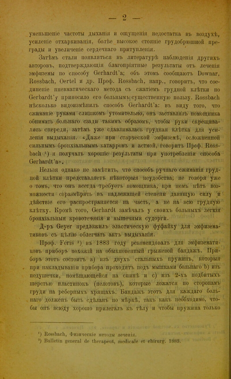 уменыпепіе частоты дыханія и ощущеиія недостатка въ воздухѣ, усиленіе отхаркиванія, болѣе высокое стояніе грудобрюшной пре- грады и увеличеніе сердечнаго притупленія. Затѣмъ стали появляться въ литературѣ наблюденія другихъ авторовъ, подтверждающія благопріятпые результаты отъ лечепія эмфиземы по способу ОегІіагсІГа; объ этомъ сообщаютъ Бочѵпаг. КоззЬасп, Оегіеі и др. Проф. КоззЪасп, напр., говорить, что сое- диненіе пневматическаго метода съ сжатіемъ грудной клѣтки по ОегЪагсІГу приносило его больным ^существенную пользу. КоззЪасІі нѣсколько видоизмѣнилъ способъ ОегпагаЧ'а: въ виду того, что сжиманіе руками слишкомъ утомительно, онъ заставлялъ помощника обнимать болънаго сзади такимъ образомъ, чтобы руки скрещива- лись спереди, затѣмъ уже сдавливалась грудная клѣтка для уеи- ленія выдыханія. «Даже при старческой эмфиземѣ, осложненной сильнымъ бронхіалънымъ катарромъ и астмой, говорить Проф. Козз- Ъасіі ') я получалъ хорошіе результаты при употреблены способа ОегпагсИ'а». Нельзя однако не замѣтить, что способъ ручнаго сжиманія груд- ной клѣтки представляетъ нѣкоторыя неудобства; не говоря уже о томъ, что онъ всегда требуетъ помощника, при немъ нѣтъ воз- можности соразмѣрять въ надлежащей степени давящую силу и дѣйствіе его распространяШ&Р'Ш хЧё&ЩжЩ'Ш Ш^ъШѳ'Щ!^^: клѣтку. Кромѣ того, ОегпагсИ, замѣчалъ у своихъ болыіыхъ легкія бронхіальныя кровотеченія и мышечныя судорги. Д-ръ Оеуѳг нредложилъ эластическую фуфайку для эмфизема- тиковъ съ цѣлію облегчать актъ выдыханія. Проф. Гёгіё 2) въ 1883 году рекомендовалъ для эмфиземати- ковъ приборъ похожій на обыкновенный грыжевой бандажъ. При- боръ этотъ состоитъ а) изъ двухъ стальныхъ пружинъ, которыя , при накладывали прибора проходятъ подъ мышками больнаго Ъ) изъ подушечки, помѣщающейся на спинѣ и с) изъ 2-хъ подбитыхъ шерстью пластинокъ (пелотовъ), которые ложатся по сторонамъ груди на ребериыхъ хрящахъ. Бапдажъ этотъ для каждаго боль- наго долженъ быть сдѣланъ по мѣркѣ, такъ какъ необходимо, что- бы онъ всюду хорошо прилегалъ къ Тѣлу и чтобы пружина только ') КоззЪасІі, Физичсскіе методы леченін. *) Виііеііп еепегаі сіе іЬегярепі, пюгіісаіе Й( сЬіпігд. 1888.