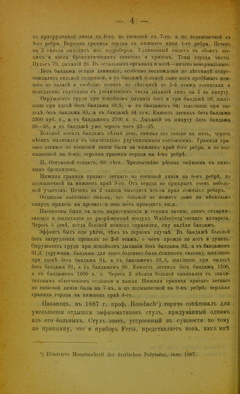 ио пригрудинной линіи съ 6-го, но соскоіюіі съ 7-го, а цо подмышечной съ 9-го ребра. Верхняя граница сердца съ нижняго края 4-го ребра. Печень на 2 пальца выходитъ изъ подреберья. Удлиненный выдохъ въ обоихъ лег- кихъ и магсба брЬ-нхНтическихъ спистовъ и хриггонъ. Тоны сердца чисты. Пульсъ 79, дыханій 26. Въ осталышхъ органахъ и мочѣ—ничего ненормальная. Безъ бандажа всякія движенія, особенно восхожденіе ио лѣстницѣ сопро- вождались сильной отдышкой, а въ бандажѣ больной даже могъ нробѣжать нем- ного по палатѣ и свободно вошелъ ио лѣстницѣ но 2-й этажъ госпиталя и немедленно спустился съ увеличеніемъ числа дыханій лишь на 5 въ минуту. Окружность груди при покойномъ дыханіи безъ и при бандажѣ 86, тахі- тит ирн вдохѣ безъ бандажа 88,5, а съ бандажемъ 84; гаахітит при вы- дохѣ безъ бандажа 85, а въ бандажѣ 84 стм. Емкость легкихъ безъ бандажа 2300 куб. с, а съ бандажемъ 2700 к. с. Дыханій въ минуту безъ бандажа 26—28, а въ бандажѣ уже черезъ часъ 23—25. Больной носилъ бандажъ цѣлый день, снимая его только на ночь, черезъ мѣсяцъ выписался съ значительно улучшившимся состояніемъ. Граница пра- ваго легкаго по сосковой линіи была на нижнемъ краѣ 6-го ребра, а по под- мышечной на 8-мъ; верхняя граница сердца на 4-мь ребрѣ. II. Отставной солдатъ, 68 лѣтъ. Чрезвычайно рѣзкая эмфизема съ силь- ным!, бронхитомъ. Нижняя граница праваго легкаго по сосковой линіи на 8-мъ ребрѣ, по подмышечной на нижнемъ краѣ 9-го. Отъ сердца не прикрыть очень неболь- шой участокъ. Печень на 2 пальца выходитъ изъ-за края ложныхъ реберъ. Отдышка настолько сильна, что больной не можетъ даже на нѣсколько мнпутъ прилечь на кровать и всю ночъ проводитъ сидя. Назначены были на ночь наркотическія и тенлыя ванны; днемъ отхаркп- вающія и выднханія въ разрѣженный воздухъ ЛУаЫенЪигд'овскаго аппарата. Черезъ 5 дней, когда больной немного оправился, ему надѣли бандажъ, Эффектъ былъ еще рѣзче, чѣмъ въ первомъ случаѣ. Въ бандажѣ больной безъ затрудненія прошелъ во 2-й этажъ, о чемъ прежде не могъ и думать. Окружность груди при покойномъ дыханіи безъ бандажа 92, а съ бандажемъ 91,3 (пружина бандажа для этого больнаго была слишкомъ сильна); тахіншт при вдохѣ безъ бандажа 94, а съ бандажемъ 93,5, тахітит при выдохѣ безъ бандажа 91, а съ бандажемъ 90. Емкость легкихъ безъ бандажа 1500, а съ бандажемъ 1600 к. с. Черезъ 3 мѣсяца больной выписался съ значи- тельнымъ облегченіемъ отдышки и кашля. Нижняя граница праваго легкаго по сосковой линіи была на 7-мъ, а по подмышечной на 9-мъ ребрѣ; верхняя граница сердца на нижнемъ краѣ 4-го. Ыаконецъ, въ 1887 г. проф. КоззЪасп1) горячо совѣтовалъ для уменьшенія отдышки эмфизематиковъ стулъ. придуманный одпимъ изъ его больныхъ. Стулъ этотъ, устроенный въ сущности по тому же припципу, что и приборъ Гегіз, представляетъ пока, какъ мнѣ г) Піивігігіе Мопаіэзсіігіі'!; (Іог йгаШсЬеп Роіуіеспі, іюнь 1887.