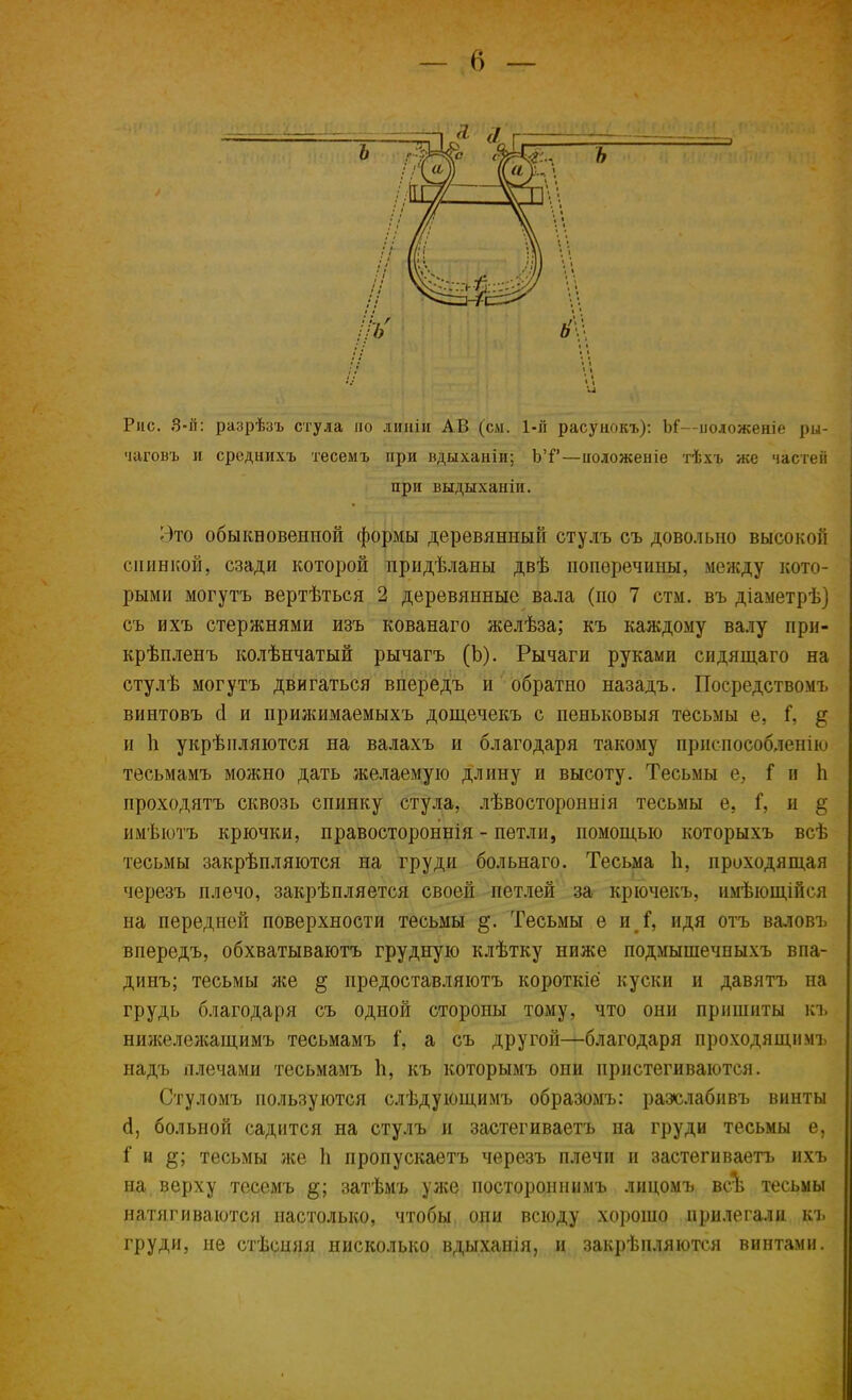 Рис. 3-й: разрѣзъ стула по дииіи АВ (см. 1-й расунокъ): М—положеніе ры- чаговъ и среднихъ тесемъ при вдыханіи; ЪТ—иоложеніе тѣхъ же частей при выдыханіи. Это обыкновенной формы деревянный стулъ съ довольно высокой спинкой, сзади которой придѣланы двѣ поперечины, между кото- рыми могутъ вертѣться 2 деревянные вала (по 7 стм. въ діаметрѣ] съ ихъ стержнями изъ кованаго желѣза; къ каждому валу при- крѣпленъ колѣнчатый рычагъ (Ъ). Рычаги руками сидящаго на стулѣ могутъ двигаться впередъ и обратно назадъ. Посредствомъ винтовъ сі и прижимаемыхъ дощечекъ с пеньковыя тесьмы е, Г, § и 1і укрѣпляются на валахъ и благодаря такому приспособлении тесьмамъ можно дать желаемую длину и высоту. Тесьмы е, Г и Ь проходить сквозь спинку стула, лѣвостороннія тесьмы е, Г, и § имѣютъ крючки, правостороннія - петли, помощью которыхъ всѣ тесьмы закрѣпляются на груди больнаго. Тесьма Ь, проходящая черезъ плечо, закрѣпляется своей петлей за крючекъ, нмѣющійся на передней поверхности тесьмы §. Тесьмы е и Г, идя отъ валовъ впередъ, обхватываютъ грудную клѣтку ниже подмышечныхъ впа- динъ; тесьмы же § предоставляютъ короткіё куски и давятъ на грудь благодаря съ одной сторопы тому, что они пришиты къ нижележащимъ тесьмамъ а съ другой—благодаря проходящпмъ надъ плечами тесьмамъ п, къ которымъ они пристегиваются. Стуломъ пользуются слѣдующимъ образомъ: разслабивъ винты й, больной садится на стулъ и застегиваетъ на груди тесьмы е, і и §; тесьмы же 1і пропускаетъ черезъ плечи и застегиваетъ ихъ на верху тесемъ затѣмъ уже постороннимъ лицомъ всѣ тесьмы натягиваются настолько, чтобы они всюду хорошо прилегали къ груди, не стѣсняя нисколько вдыханія, и закрѣпляются винтами.