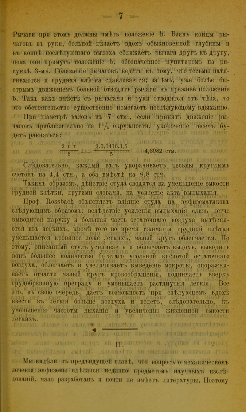 Рычаги при этомъ должны имѣть положеніе Ъ. Взявъ концы ры- чаговъ въ руки, больной дѣлаетъ вдохъ обыкновенной глубины и въ концѣ послѣдующаго выдоха сближаетъ рычаги другъ къ другу,- пока они примутъ полоЖеніе Ъ, обозначенное пунктиромъ на ри- сунка 3-мъ. Сближеніе рычаговъ ведетъ къ тому, что тесьмы натя- гиваются и грудная клѣтка сдавливается; затѣмъ, уже болѣе бы- стрымъ движеніемъ больной отводитъ рычаги въ прежнее положеніе Ь. Такъ какъ вмѣстѣ съ рычагами и руки отводятся отъ тѣла, то это обстоятельство существенно помогаете послѣдующему вдыханію. 1 При діаметрѣ валовъ въ 7 стм., если принять движеніе ры- чаговъ приблизительно на 1г/5 окружности, укороченіе тесемъ бу- детъ равняться: 2 іі г 2.3,1416.3,5 — —: 4,3982 стм Следовательно^ каждый валъ укорачиваете тесьмы круглымъ счстомъ на 4.4 стм., а оба вмѣстѣ на 8,8 стм. Такимъ образойъ, дѣйствіе стула сводится на уменыпеніе емкости грудной клѣтки. другими словами, на усиленіе акта выдыханія. Проф. КоззЬасЬ объясняете вліяніе стула на эмфизематиковъ РИЬГ РГ'-} г'*<Ы?(і ОТ/ПТ лI ЧОП ГЛВТ і6*>НІ5Э') 011- іГНЯЯ сГ'МГ./П И ЦНл/1<ГГ слѣдующимъ образомъ: вслѣдствіе усиленія выдыханія слизь легче выводится наружу н большая часть остаточнаго воздуха выясня- ется изъ легкихъ, кромѣ того во время сжиманія грудной клѣткр уменьшается кровяное ложе легкихъ, малый кругъ облегчается. Но этому',' описанный стулъ усиливаете и облегчаете выдохъ, выводить ноль большее количество богатаго угольной кислотой остаточнаго ! ) 0ІГЯ8Н;:Ахвішііваі ахшш&тнгяг > воздуха, облегчаете и увеличиваетъ выведете мокроты, опоражни- ваете отчасти малый кругъ ' кровообращенія, поднимаете» вверхъ грудобрюішшо преграду и уменьшаете растянутыя' легкія'. .. Вое это, въ свою очередь, даете возможность при слѣдующемъ вдохѣ ввести въ легкія больше воздуха и ведетъ', слѣдовательно, къ умепьшешю частоты дыханія и увеличенію жизненной емкости легкихъ. Мы видѣли въ предыдущей главѣ, что вопросъ о механическбмъ лечеши эмфиземы сдѣлалсн недавно предметомь научпыхъ изслѣ- дованій, мало разработаиъ и почти не имѣетъ литературы. Поэтому