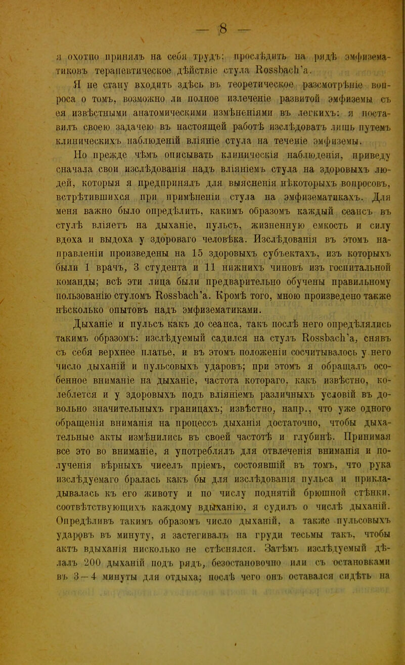 л охотпо нришілъ на себя ірудъ; прослѣдить па рядѣ эмфизема- тиковъ терапевтическое дѣйствіе стула КоззЪасІГа. Я не стану входить здѣсь въ теоретическое разсмотрьніе воп- роса о томъ, воздержно, ли полное излеченіе развитой эмфиземы о, ея извѣстными анатомическими измѣненіями въ легкихъ: я поста вилъ своею задачею въ настоящей работѣ изслѣдоватъ лишь путемъ клипнческихъ наблюденій вліяніе стула на теченіе эмфиземы. Но преікде чѣмъ описывать клнническія наблюдении приведу сначала свои изслѣдованія надъ вліяніемъ стула на здоровыхъ лю- дей, которыя я предпринялъ для выясненія нѣкоторыхъ вопросовъ, встрѣтивніихся при примѣненіи стула на эмфизематикахъ. Для меня важно было опредѣлить, какимъ образомъ каждый сеансъ въ стулѣ вліяетъ на дыханіе, пульсъ, жизненную емкость и силу вдоха и выдоха у здороваго человѣка. Изслѣдованія въ этомъ на- правлены произведены на 15 здоровыхъ субъектахъ. изъ которыхъ были 1 врачъ, 3 студента и 11 нижнихъ чиновъ изъ госпитальной команды; всѣ эти лица были предварительно обучены правильному пользованію стуломъ КоззЪасп'а. Кромѣ того, мною произведено также несколько опытовъ надъ эмфизематиками. Дыханіе и пульсъ какъ до сеанса, такъ послѣ него опредѣлялись такимъ образомъ: изслѣдуемый садился на стулъ КоззЪаси'а, снявъ съ себя верхнее платье, и въ этомъ положеніи сосчитывалось у.него число дыханій и пульсовыхъ ударовъ; при этомъ я обраіцалъ осо- бенное вниманіе на дыханіе, частота котораго. какъ извѣстно, ко- леблется и у здоровыхъ подъ вліяніемъ различныхъ условій въ до- вольно значительныхъ границахъ; извѣстно, напр., что уже одного обращенія вниманія на процессъ дыханія достаточно, чтобы дыха- тельные акты измѣнились въ своей частотѣ и глубинѣ. Принимая все это во вниманіе, я употреблялъ для отвлеченія вниманія и по- лученія вѣрныхъ чиеелъ пріемъ, состоявши! въ томъ, что рука изслѣдуемаго бралась какъ бы для изслѣдованія пульса и прикла- дывалась къ его животу и по числу подпятій брюшной стѣнки. соотвѣтствующихъ каждому вдйханію, я судилъ о числѣ дыханій. Опредѣливъ такимъ образомъ число дыханій, а также пульсовыхъ ударрвъ въ минуту, я застегивалъ на груди тесьмы такъ, чтобы актъ вдыханія нисколько не стѣснялся. Затѣмъ изслѣдуемый дѣ- лалъ 200 дыханій подъ рядъ, безостановочно или съ остановками въ 3 — 4 минуты для отдыха; нослѣ чего онъ оставался сидѣть на