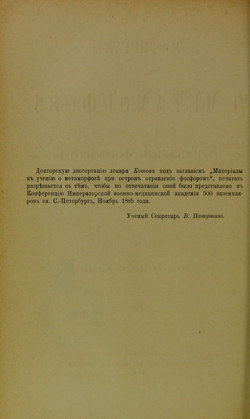 Докторскую диссертацію лекаря Котова подъ заглавіемъ „Матеріалы къ ученію о метаморфозѣ при остромъ отравленіи фосфоромъ, печатать разрѣшается съ тѣмъ, чтобы по отпечатаніи оной было представлено ві. Конференцію Императорской военно-медицинской академіи 500 экземпля- ровъ ея. С.-Петербургъ, Ноябрь 1885 года. Ученый Секретарь В. Пашуѵпинъ. •