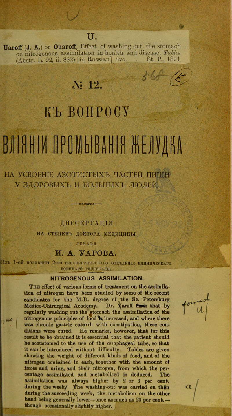 ІІагой7 («I. А.) ог ОиагоЯГ, ЕЖзсѣ оі \ѵазЫп§ оиѣ Ше вѣотасЬ. оп піігогепоиз аззітіІаЪіоп іп ЪеаНЪ. апсі сіізеазе, ТаЫез (АЬзііг. Ь. 92, іі. 832) [іп Виззіап]. 8ѵо. 8Ь. Р., 1891 № 12. КЪ ВОПРОСУ ВЛ О НЫВАНІЯ ЖЕЛУДКА НА УСВОЕНІЕ АЗОТИСТЫХЪ ЧАСТЕЙ ПИЩИ У ЗДОРОВЫХЪ И БОЛЬНЫХЪ ЛЮДЕЙ. ДИССЕРТАЦІЛ НА СТЕПЕНЬ ДОКТОРА МЕДИЦИНЫ ЛЕКАРЯ И. А. УАРОВА. 1зъ,1-ой половины 2-го терапевтическаго отдѣлешя клиническаго ВОЕННАГО ^'ОСПИТАЛ.Я.- ЫІТЯОСЕЫОІІ8 А38ІМІІ.АТІОІЧ. Тне еіГесЪ о! ѵагіоиа іогтѳ оі ЬгелЬхпепЬ оп Ше аввітііа- Поп оі піЬго^еп Ьаѵѳ Ъеѳп вШсІіесІ Ъу вотѳ оі Ше гесепЬ сапсіісІаЬев іог Ше М.Б. сіедгее оі ЛЪе 8Ь. РеѣегвЪигв МесІісо-СЬігаг^ісаІ Асасіету. Бг. І^агоСГ ймМ> ФЬаЪ Ъу ге^піагіу ^авЬіп^ оиЪ Ше ^ЬотасЬ Ше аавітііаііоп оі ЬЪо ал I піЬго^епоиа ргіпсіріев о! іооіЧкіпсгеаѳе^, апй \ѵЬегѳ ЬЬеге тгаа сЬгопіс дааігіс саЬаггЪ \ѵіШ сопвйіраЫоп, Шезе соп- (ІШопя мгеге сигесі. Не гѳтагкв, Ъоіѵеѵег, Шаі іог Шів гевиІЬ Ьо Ъе оЪЬаіпесІ ІЬ ів еваспЪіаІ ШаЬ Ше раМепЬ вЬоиЫ Ъе ассивЪотесІ Ьо Ше ше оі Ше оѳзорЬа^еаІ іиЪе, ѳо ШаЪ ІЬ сап Ъе ІпЬгосІисесі тШоиЬ (ІіШсаІіу. ТаЫев атѳ ^іѵеп аЪоѵѵіп^ Ше -ѵѵеі§ЬЬ оі сІШегепЪ кішів оі іоосі, аші оі Ше піЬго§еп сопЬаіпесі іп еасЬ, іодеЬЬег ^ІШ Ше атоипЬ оі Ісесея апсі аііпе, ап<1 Шеіг піЬго^еп, ігот \ѵЪісЪ Ше рег- сепЪа^е аввітііаіесі апсі теЪаЪоШеі із (1ес1исе<1. ТЬе авѳітіІаЬіоп -ѵѵая аіѵѵаун Ы^Ьег Ъу 2 ог 3 рег сепФ. йпгіп^ Ше ѵеек/ /Ьѳ угавЫпд-оиЬ ѵѵав саггіесі оп Шфп сіигіп^ Ше вассеесДпз угеек, Шѳ тсІаЪоІіѳт оп Шѳ оШег Ъапіі Ъеіпд вепегаііу ктег—опсе ав тисЪ ав 20 рег сепЪ.— Шои^Ь оссавіопаііу вН^ЪЫу Ъі^Ьег.