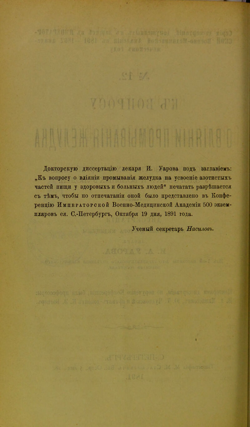 Докторскую диссертадію лекаря И. Уарова подъ заглавіемъ: „Къ вопросу о вліяніи промыванія желудка на усвоеніе азотистыхъ частей пищи у здоровыхъ и больныхъ людей печатать раэрѣшается съ тѣмъ, чтобы по отпечатаніи оной было представлено въ Конфе- ренцію Императорской Военно-Медицинской Академіи 500 экзем- пляровъ ея. С.-Петербургъ, Октября 19 дня, 1891 года. Ученый секретарь Насиловъ.