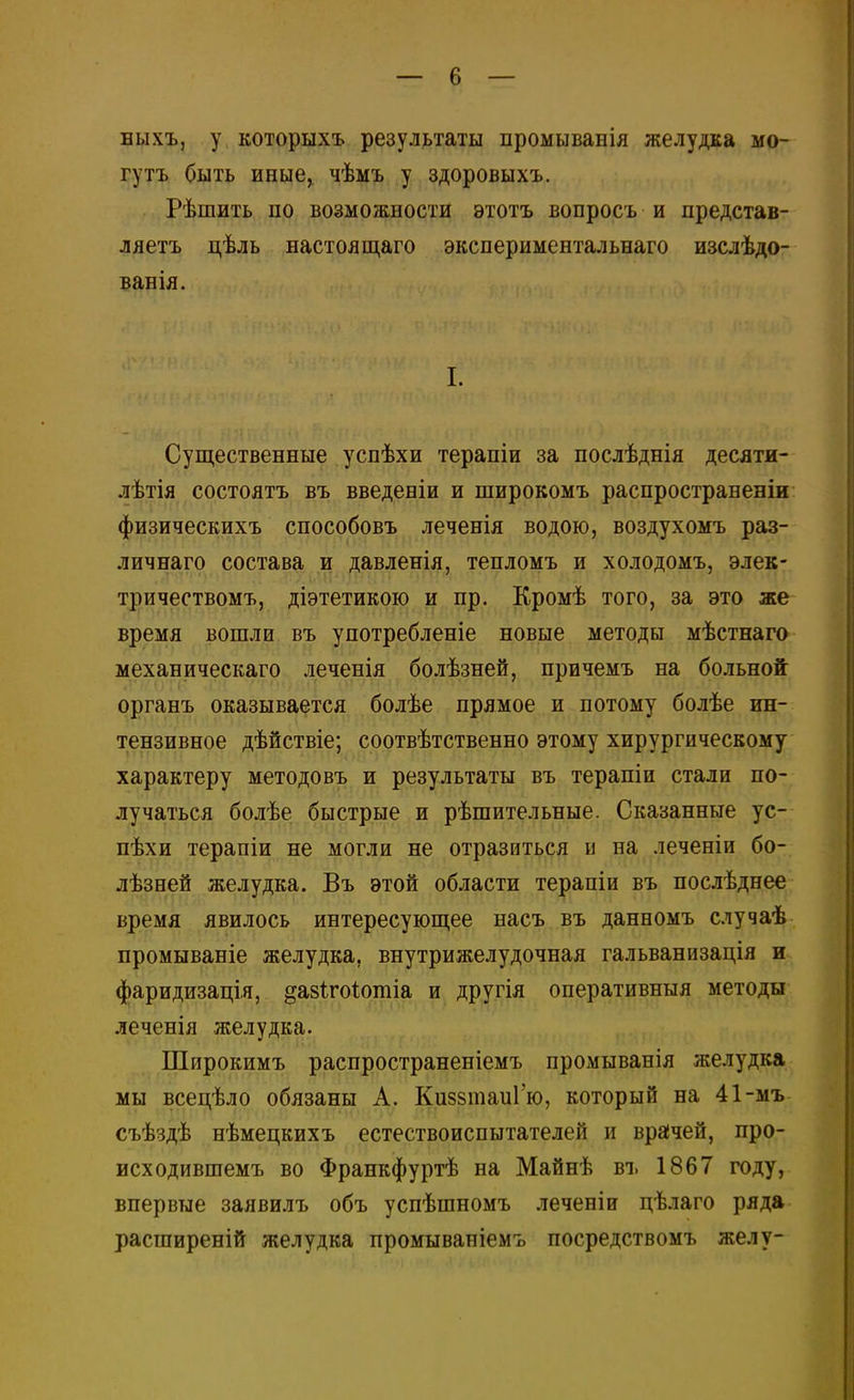 быхъ, у которыхъ результаты промыванія желудка мо- гутъ Сыть иные, чѣмъ у здоровыхъ. Рѣшить по возможности этотъ вопросъ и представ- ляетъ цѣль настоящаго экспериментальнаго изслѣдо- ванія. I. Существенные успѣхи терапіи за послѣднія десяти- лѣтія состоять въ введеніи и широкомъ распространены физическихъ способовъ леченія водою, воздухомъ раз- личнаго состава и давленія, тепломъ и холодомъ, элек- тричествомъ, діэтетикою и пр. Кромѣ того, за это же время вошли въ употребленіе новые методы мѣстнаго механическаго леченія болѣзней, причемъ на больной органъ оказывается болѣе прямое и потому болѣе ин- тензивное дѣйствіе; соотвѣтственно этому хирургическому характеру методовъ и результаты въ терапіи стали по- лучаться болѣе быстрые и рѣшительные. Сказанные ус- пѣхи терапіи не могли не отразиться и на леченіи бо- лѣзней желудка. Въ этой области терапіи въ послѣднее время явилось интересующее насъ въ данномъ случаѣ промываніе желудка, внутрижелудочная гальванизація и фаридизація, ^азігоіотіа и другія оперативныя методы леченія желудка. Широкимъ распространеніемъ промыванія желудка мы вседѣло обязаны А. Киззтаиі ю, который на 41-мъ съѣздѣ нѣмецкихъ естествоиспытателей и врачей, про- исходившемъ во Франкфуртѣ на Майнѣ въ 1867 году, впервые заявилъ объ успѣшномъ леченіи цѣлаго ряда расширеній желудка промываніемъ посредствомъ желу-