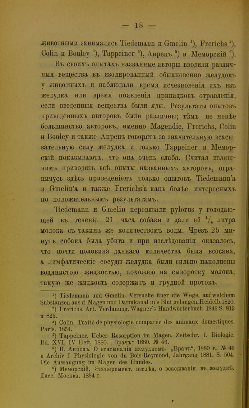 животными занимались Тіесіетанп и Огаеіін *), ГгегісЬз 2), Соііп и Воиіеу 3), Тарреіпег 4), Анрепъ 5) и Меморскій 6). Въ своихъ опытахъ названные авторы вводили различ- ный вещества въ изолированный обыкновенно желудокъ у животныхъ и наблюдали время исчезновенія ихъ изъ желудка или время появленія припадковъ отравленія. если введенныя вещества были яды. Результаты опытовъ приведенныхъ авторовъ были различны; тѣмъ не менѣе большинство авторовъ, именно Ма^епсііе, ГгегісЬз, Соіііі и Воиіеу и также Анрепъ говорятъ за значительную всасы- вательную силу желудка и только Тарреіпег и Мемор- скій показываютъ, что она очень слаба. Считая излиш- нимъ приводить всѣ опыты названныхъ авторовъ, огра- ничусь здѣсь приведеніемъ только опытовъ ТМетапп'а и ОтеИп'а и также РгепсЬв'а какъ болѣе интересныхъ по положительнымъ результатамъ. Тіесіетапц и Огтеііп перевязали руіотз у голодаю- щей въ теченіе 21 часа собаки и дали ей г/4 литра молока съ такимъ же количествомъ воды. Чрезъ 25 ми- нутъ собака была убита и при изслѣдованіи оказалось, что почти половина даннаго количества была всосана, а лимфатическіе сосуды желудка были сильно наполнены водянистою жидкостью, похожею на сыворотку молока: такую же жидкость содержалъ и грудной протокъ. *) Тіейетапп ипсі Сгтеііп. ѴегзисЬе ІіЬег <ііе \\ге§е, аиГ\ѵе1спет ЗпЪзІапгеп аиз <і.Ма§еп ипсі І)агткапа1 іп'з ВІиЬ §е1ап§еп.Неі(іе1Ь.1820. '2) БѴегісЬз. Агі. Ѵегсіаиищг. ^Ѵа^пег^ НапсІ\ѵбгкегЬисЬ 1846 8. 813 и 825. ») Соііп. Тгаііё (1е рпузіоіо^іе сотрагёе сіез апітаих сіотезіідиез. Рагіз. 1854. , *) Тарреіпег. ИеЪег Керогрііоп іт Ма^еп. 2еі*йсЬг. і. Віоіояіе. Ва. XVI, IV Ней, 1880. „Врачъ 1880, № 46. 5) В. Анрепъ. О всасываіііи желудкомъ. „Врачъ, 1880 г., № 46 и АгсЫѵ I Рпузіоіодіе ѵоп <іи Воіз-Кеутопй, ^Ьгвап& 1881. 8. 504. Біе Аиззап^ип? іт Мадеп сіез Нипсіез. в) Меморскій, Эксперимент, изслѣд. о всасываніи въ желудкѣ. Дисс. Москва, 1884 г. г