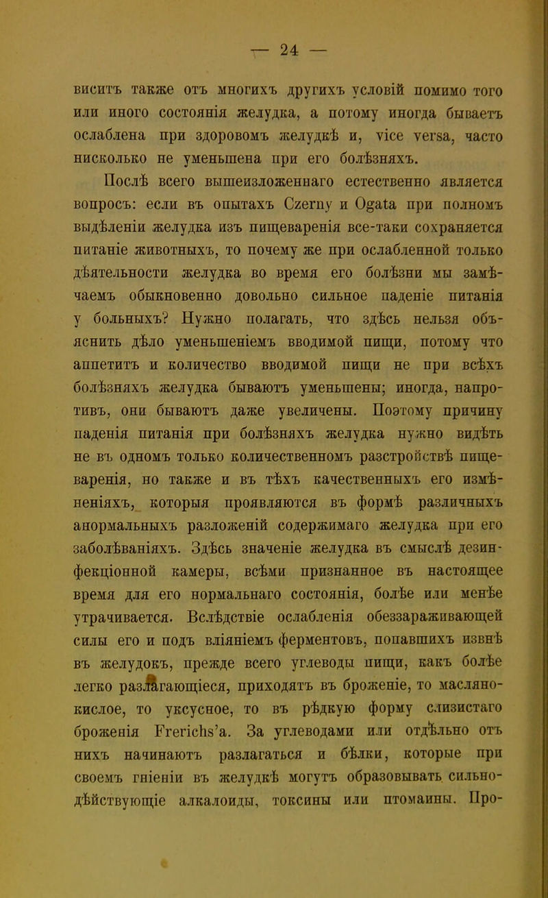 виситъ также отъ многихъ другихъ условій помимо того или иного состоянія желудка, а потому иногда бываетъ ослаблена при здоровомъ желудкѣ и, ѵісе ѵегза, часто нисколько не уменьшена при его болѣзняхъ. Послѣ всего вышеизложеннаго естественно является вопросъ: если въ опытахъ Сгегпу и О&аіа при полномъ выдѣленіи желудка изъ пищеваренія все-таки сохраняется питаніе животныхъ, то почему же при ослабленной только дѣятельности желудка во время его болѣзни мы замѣ- чаемъ обыкновенно довольно сильное паденіе питанія у больныхъ? Нужно полагать, что здѣсь нельзя объ- яснить дѣло уменыпеніемъ вводимой пищи, потому что аппетитъ и количество вводимой пищи не при всѣхъ болѣзняхъ желудка бываютъ уменьшены; иногда, напро- тивъ, они бываютъ даже увеличены. Поэтому причину паденія питанія при болѣзняхъ желудка нужно видѣть не въ одномъ только количественномъ разстройствѣ пище- варенія, но также и въ тѣхъ качественныхъ его измѣ- неніяхъ, которыя проявляются въ формѣ различныхъ анормальныхъ разложеній содержимаго желудка при его заболѣваніяхъ. Здѣсь значеніе желудка въ смыслѣ дезин- фекціонной камеры, всѣми признанное въ настоящее время для его нормальнаго состоянія, болѣе или менѣе утрачивается. Вслѣдствіе ослабленія обеззараживающей силы его и подъ вліяніемъ ферментовъ, попавшихъ извнѣ въ желудокъ, прежде всего углеводы пищи, какъ болѣе легко разіагающіеся, приходятъ въ броженіе, то масляно- кислое, то уксусное, то въ рѣдкую форму слизистаго брожееія Егепспз'а. За углеводами или отдельно отъ нихъ начинаютъ разлагаться и бѣлки, которые при своемъ гніееіи въ желудкѣ могутъ образовывать сильно- дѣйствующіе алкалоиды, токсины или птомаины. Про-