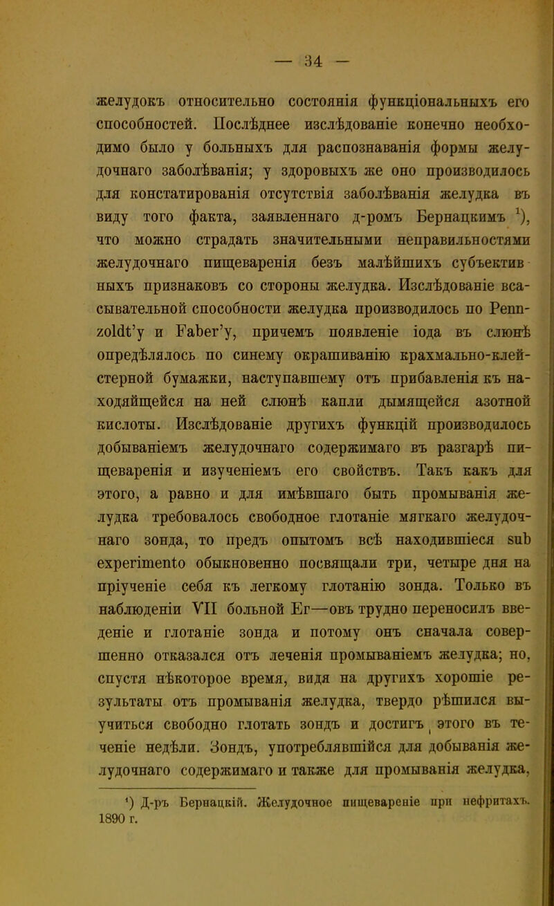 желудокъ относительно состоянія функціональныхъ его способностей. Послѣднее изслѣдованіе конечно необхо- димо было у больныхъ для распознаванія формы желу- дочнаго заболѣванія; у здоровыхъ же оно производилось для констатированія отсутствія заболѣванія желудка въ виду того факта, заявленнаго д-ромъ Бернацкимъ х), что можно страдать значительными неправильностями желудочнаго пищеваренія безъ малѣйшихъ субъектив ныхъ признаковъ со стороны желудка. Изслѣдованіе вса- сывательной способности желудка производилось по Репп- гоІаѴу и ГаЬег'у, причемъ появленіе іода въ слюнѣ определялось по синему окрашиванію крахмально-клей- стерной бумажки, наступавшему отъ прибавленія къ на- ходяйщейся на ней слюнѣ капли дымящейся азотной кислоты. Изслѣдованіе другихъ функцій производилось добываніемъ желудочнаго содержимаго въ разгарѣ пи- щеваренія и изученіемъ его свойствъ. Такъ какъ для этого, а равно и для имѣвшаго быть промыванія же- лудка требовалось свободное глотаніе мягкаго желудоч- наго зонда, то предъ опытомъ всѣ находившіеся зиЬ ехрегішепЪо обыкновенно посвящали три, четыре дня на пріученіе себя къ легкому глотанію зонда. Только въ наблюденіи VII больной Ег—овъ трудно переносилъ вве- дете и глотаніе зонда и потому онъ сначала совер- шенно отказался отъ леченія промываніемъ желудка; но. спустя нѣкоторое время, видя на другихъ хорошіе ре- зультаты отъ промыванія желудка, твердо рѣшился вы- учиться свободно глотать зондъ и достигъ ( этого въ те- чете недѣли. Зондъ, употреблявшійся для добыванія же- лудочнаго содержимаго и также для промыванія желудка, ') Д-ръ Бернацкій. Желудочное пищевареніе при нефритахъ. 1890 г.