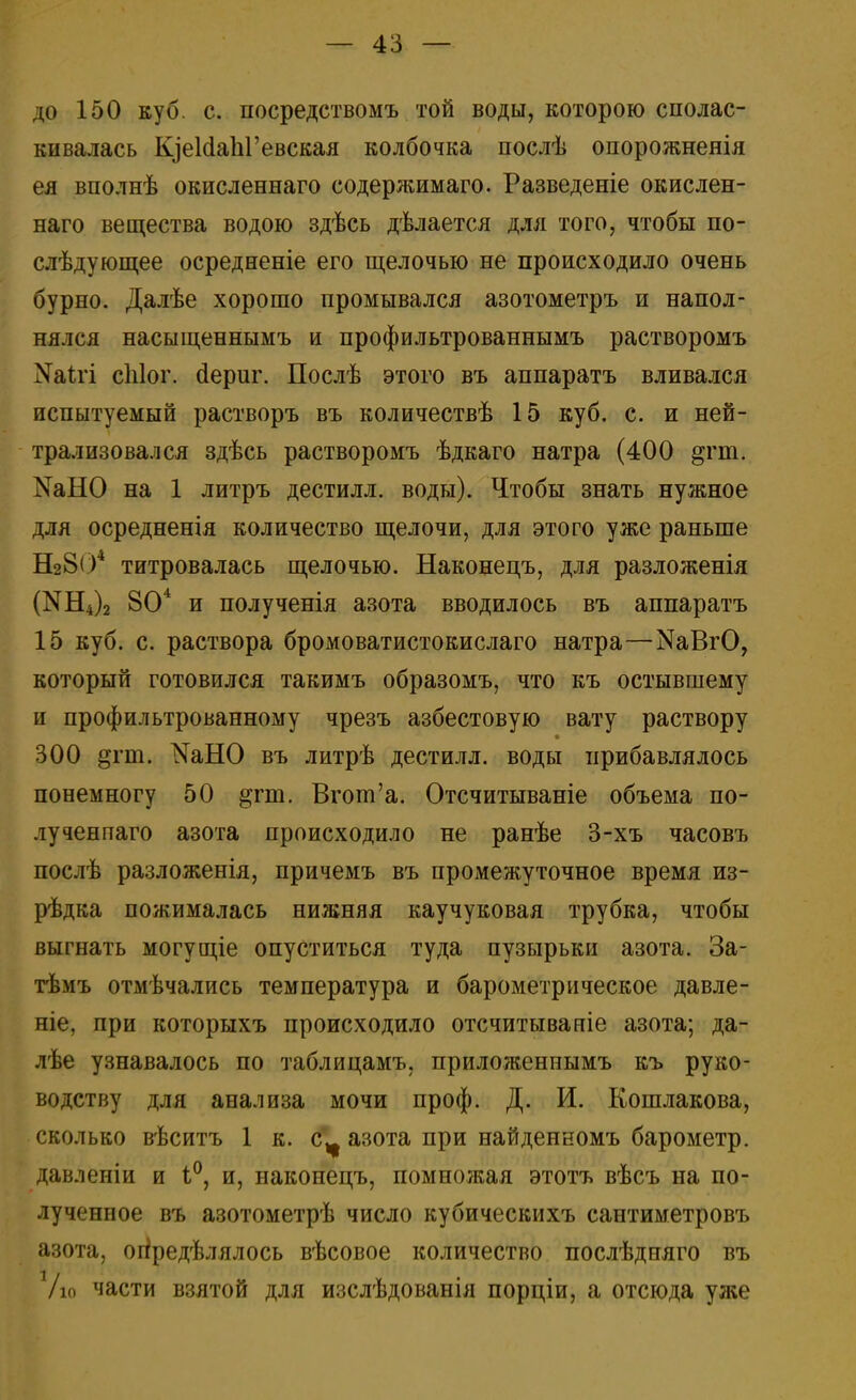 до 150 куб. с. посредствомъ той воды, которою сполас- кивалась ЩеИаЫ'евская колбочка послѣ опорожнеяія ея вполнѣ окисленнаго содержимаго. Разведеніе окислен- наго вещества водою здѣсь дѣлается для того, чтобы по- слѣдующее осредненіе его щелочью не происходило очень бурно. Далѣе хорошо промывался азотометръ и напол- нялся насыщеннымъ и профильтрованнымъ растворомъ ^ігі сіііог. аериг. Послѣ этого въ аппаратъ вливался испытуемый растворъ въ количествѣ 15 куб. с. и ней- трализовался здѣсь растворомъ ѣдкаго натра (400 §гт. ШНО на 1 литръ дестилл. воды). Чтобы знать нужное для осредненія количество щелочи, для этого уже раньше Ш804 титровалась щелочью. Наконецъ, для разложенія (N114)2 804 и полученія азота вводилось въ аппаратъ 15 куб. с. раствора бромоватистокислаго натра—^ВгО, который готовился такимъ образомъ, что къ остывшему и профильтрованному чрезъ азбестовую вату раствору 300 §гт. ^НО въ литрѣ дестилл. воды прибавлялось понемногу 50 ^пи. Вгот'а. Отсчитываніе объема по- лученпаго азота происходило не ранѣе 3-хъ часовъ послѣ разложенія, причемъ въ промежуточное время из- рѣдка пожималась нижняя каучуковая трубка, чтобы выгнать могущіе опуститься туда пузырьки азота. За- тѣмъ отмѣчались температура и барометрическое давле- ніе, при которыхъ происходило отсчитываніе азота; да- лѣе узнавалось по таблицамъ, приложеннымъ къ руко- водству для анализа мочи проф. Д. И. Кошлакова, сколько вѣситъ 1 к. с^ азота при найденномъ барометр, давленіи и 1°, и, наконецъ, помножая этотъ вѣсъ на по- лученное въ азотометрѣ число кубическихъ сантиметровъ азота, определялось вѣсовое количество послѣдпяго въ /ю части взятой для изслѣдованія порціи, а отсюда уже