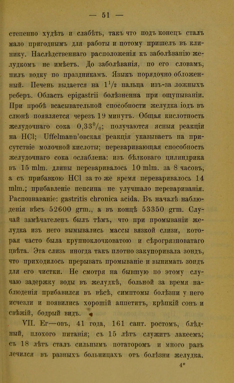 степенно худѣть и слабѣть, такъ что подъ конецъ сталъ мало пригоднымъ для работы и потому пришелъ въ кли- нику. Наслѣдственнаго расположенія къ заболѣванію же- лудкомъ не имѣетъ. До заболѣванія, по его словамъ, пилъ водку по праздникамъ. Языкъ порядочно обложен- ный. Печень выдается на Iх/г пальца изъ-за ложныхъ реберъ. Область ері^азігіі болѣзненна при ощупываніи. При пробѣ всасывательной способности желудка іодъ въ слюнѣ появляется черезъ 19 минутъ. Общая кислотность желудочнаго сока 0,33%; получаются ясныя реакціи на НС1; 1Ше1тапи'овская реакція указываетъ на при- сутствіе молочной кислоты; переваривающая способность желудочнаго сока ослаблена: изъ бѣлковаго цилиндрика въ 15 тіт. длины переваривалось Ютіт. за 8 часовъ, а съ прибавкою НС1 за то же время переваривалось 14 тіт.; прибавленіе пепсина не улучшало перевариванія. Распознаваніе: ^азЪгіпз сЬгопіса асісіа. Въ началѣ наблю- денія вѣсъ 52600 &гт., а въ концѣ 53350 ^гт. Слу- чай замѣчателенъ былъ тѣмъ, что при промываніи же- лудка изъ него вымывались массы вязкой слизи, кото- рая часто была крупноклочковатою и сѣрогрязноватаго цвѣта. Эта слизь иногда такъ плотно закупоривала зондъ, что приходилось прерывать промываніе и вынимать зондъ для его чистки. Не смотря на бывшую по этому слу- чаю задержку воды въ желудкѣ, больной за время на- б.тюденія прибавился въ вѣсѣ, симптомы болѣзни у него исчезли и появились хорошій аппетитъ, крѣпкій сонъ и свѣжій, бодрый ВИДЪ. щ VII. Ег—овъ, 41 года, 161 сант. ростомъ, блѣд- ный, плохого питанія; съ 15 лѣтъ служитъ лакеемъ; съ 18 лѣтъ сталъ сильнымъ потаторомъ и много разъ лечился въ разныхъ больницахъ отъ болѣзни желудка. 4*