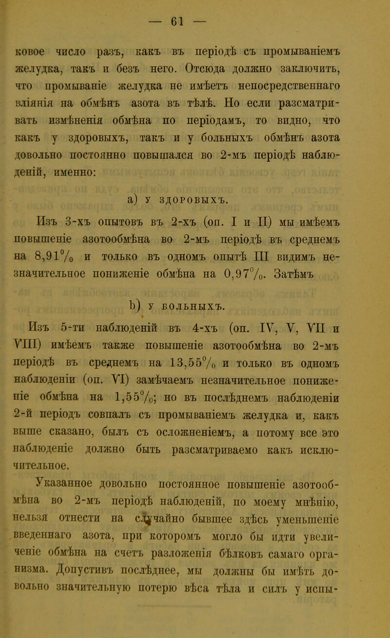 ковое число разъ, какъ въ періодѣ съ промываніемъ желудка, такъ и безъ него. Отсюда должно заключить, что промываніе желудка не имѣетъ непосредственнаго вліянія на обмѣнъ азота въ тѣлѣ. Но если разсматри- вать измѣненія обмѣна по періодамъ, то видно, что какъ у здоровыхъ, такъ и у больныхъ обмѣнъ азота довольно постоянно повышался во 2-мъ періодѣ наблю- деній, именно: а) у здоровыхъ. Изъ 3-хъ опытовъ въ 2-хъ (он. I и II) мы имѣемъ повышеніе азотообмѣна во 2-мъ періодѣ въ среднемъ на 8,91% и только въ одномъ опытѣ III видимъ не- значительное пониженіе обмѣна на 0,97%- Затѣмъ Ъ) у БОЛЬНЫХЪ. Изъ 5-ти наблюденій въ 4-хъ (оп. IV, V, VII и VIII) имѣемъ также повышеніе азотообмѣна во 2-мъ періодѣ въ среднемъ на 13,55% и только въ одномъ наблюденіи (оп. VI) замѣчаемъ незначительное пониже - ніе обмѣна на 1,55%; но въ послѣднемъ наблюденіи 2-й періодъ совпалъ съ промываніемъ желудка и, какъ выше сказано, былъ съ осложненіемъ, а потому все это наблюденіе должно быть разсматриваемо какъ исклю- чительное. Указанное довольно постоянное повышеніе азотооб- мѣна во 2-мъ періодѣ наблюденій, по моему мнѣнію, нельзя отнести на случайно бывшее здѣсь уменыпеніе введеннаго азота, при которомъ могло бы идти увели- ченіе обмѣна на счетъ разложенія бѣлковъ самаго орга- низма. Допустивъ послѣднее, мы должны бы имѣть до- вольно значительную потерю вѣса тѣла и силъ у испы-