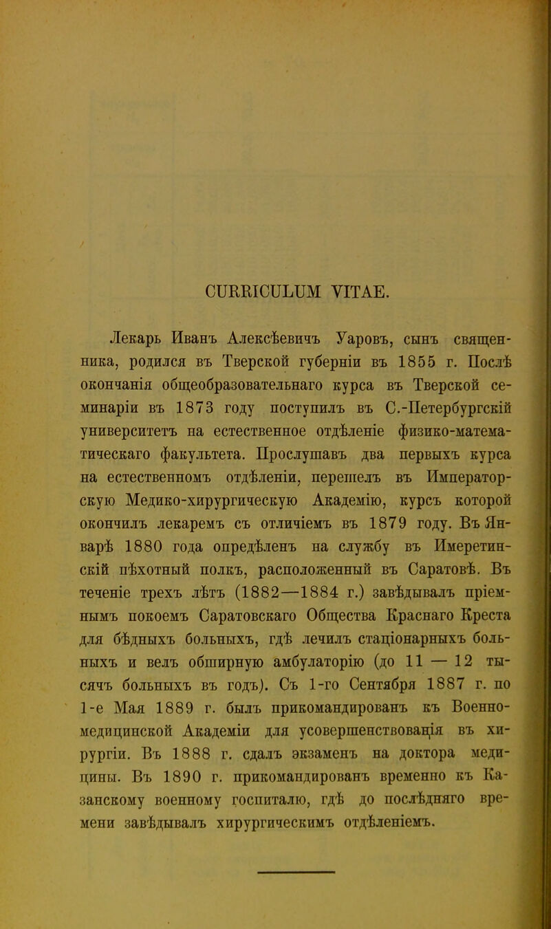 сгашсишм ѴІТАЕ. Лекарь Иванъ Алексѣевичъ Уаровъ, сынъ священ- ника, родился въ Тверской губерніи въ 1855 г. Послѣ окончанія общеобразовательнаго курса въ Тверской се- минаріи въ 1873 году поступилъ въ С.-Петербургскій университетъ на естественное отдѣленіе физико-матема- тическаго факультета. Прослушавъ два первыхъ курса на естественномъ отдѣленіи, перешелъ въ Император- скую Медико-хирургическую Академію, курсъ которой окончилъ лекаремъ съ отличіемъ въ 1879 году. Въ Ян- варѣ 1880 года опредѣленъ на службу въ Имеретин- скій пѣхотный полкъ, расположенный въ Саратовѣ. Въ теченіе трехъ лѣтъ (1882—1884 г.) завѣдывалъ пріем- нымъ покоемъ Саратовскаго Общества Краснаго Креста для бѣдныхъ больныхъ, гдѣ лечилъ стаціонарныхъ боль- ныхъ и велъ обширную амбулаторію (до 11 — 12 ты- сячъ больныхъ въ годъ). Съ 1-го Сентября 1887 г. по 1-е Мая 1889 г. былъ прикомандированъ къ Военно- медицинской Академіи для усовершенствования въ хи- рургіи. Въ 1888 г. сдалъ экзаменъ на доктора меди- цины. Въ 1890 г. прикомандированъ временно къ Ка- занскому военному госпиталю, гдѣ до послѣдняго вре- мени завѣдывалъ хирургическимъ отдѣленіемъ.