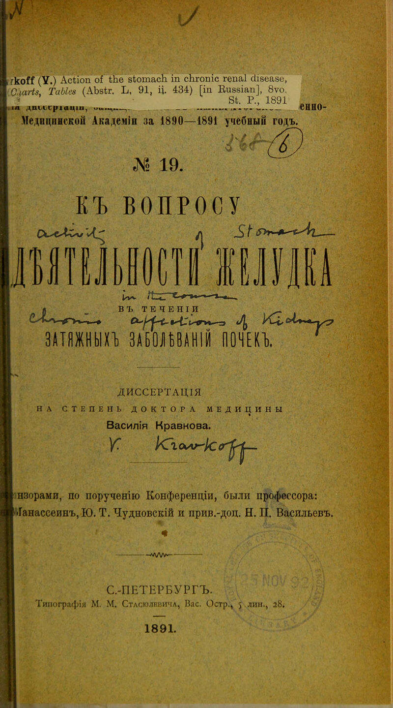 гкоИ (У.) Асііоп оІ іЬѳ зіотасЬ іп сЬгопіс гедаі сіізеазе, '0:шгі8, ТаЫез (АЬзіг. Ъ, 91, Ц. 434) [іп Еиззіап], 8ѵо  ^ 8і. Р., 1891 ,„„^ І.1Л дт>ссріаціи, и»..^..—, ^> ѵ. сННО- Медпціінскоіі Академіп за 1890—1891 учебный годъ. еМ 19. ЕЪ ВОПРОСУ ВИТ! 10 ^ ,1 1 V. пи ВЪТЕЧЕНІИ - ЗАТЯЖНЫХ!) ЗАБОІУАНІЙ ПОЧЕа ' ДИССЕРТАЦІЯ НА СТЕПЕНЬ ДОКТОРА МЕДИЦИНЫ Василія Кравкова. [шзорами, по порученію Конференціи, были профессора: («Ганассеинъ, Ю. Т. Чудновскій и прив.-доц. Н. П. Васильевъ. С.-ПЕТЕРБУРГЪ. Тиіюграфія М. М. Стлсголшзичл, Вас. Остр., 5 лин., 28. 1891. I