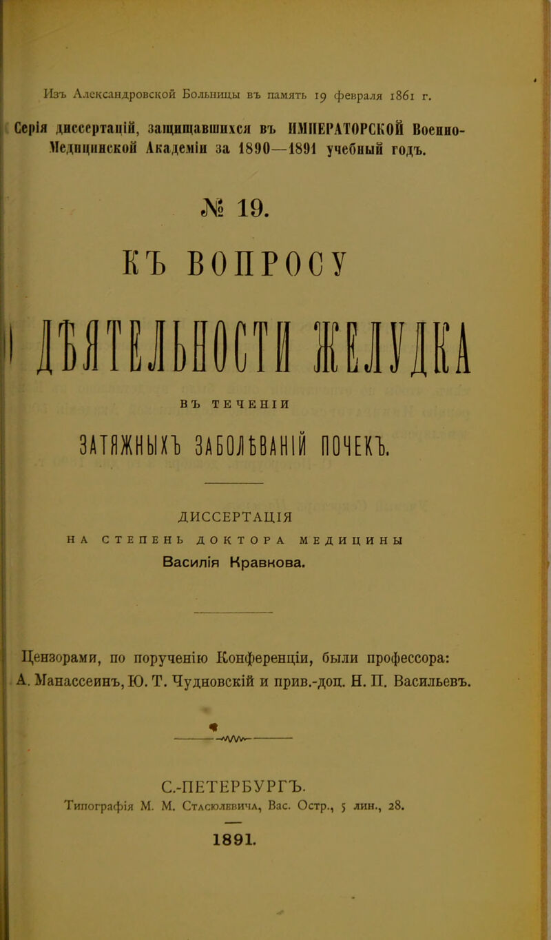 Изъ Александровской Больницы въ память 19 февраля і86і г. Ссрія диссертацій, защищавшихся въ ИМПЕРАТОРСКОЙ Военно- Медпцняской Академіи за 1890—1891 учебный годъ. № 19. КЪ ВОПРОСУ ) ІЬ ^ 1 іі Жил шт въ ТЕ ЧЕНІИ ЗАТЯЖНЫЕ ЗАЕО^УАНІЙ ООЧЕи. ДИССЕРТАЦІЯ НА СТЕПЕНЬ ДОКТОРА МЕДИЦИНЫ Василія Кравнова. Цензорами, по порученію Конференціи, были профессора: А. Манассеинъ, Ю. Т. Чудновскій и прив.-доц. Н. П. Васильевъ. —л/\/ѵѵ>і С.-ПЕТЕРБУРГЪ. Типографія М. М. СтлсюлЕвичл, Вас. Остр., 5 лик., 28. 1891. -Г