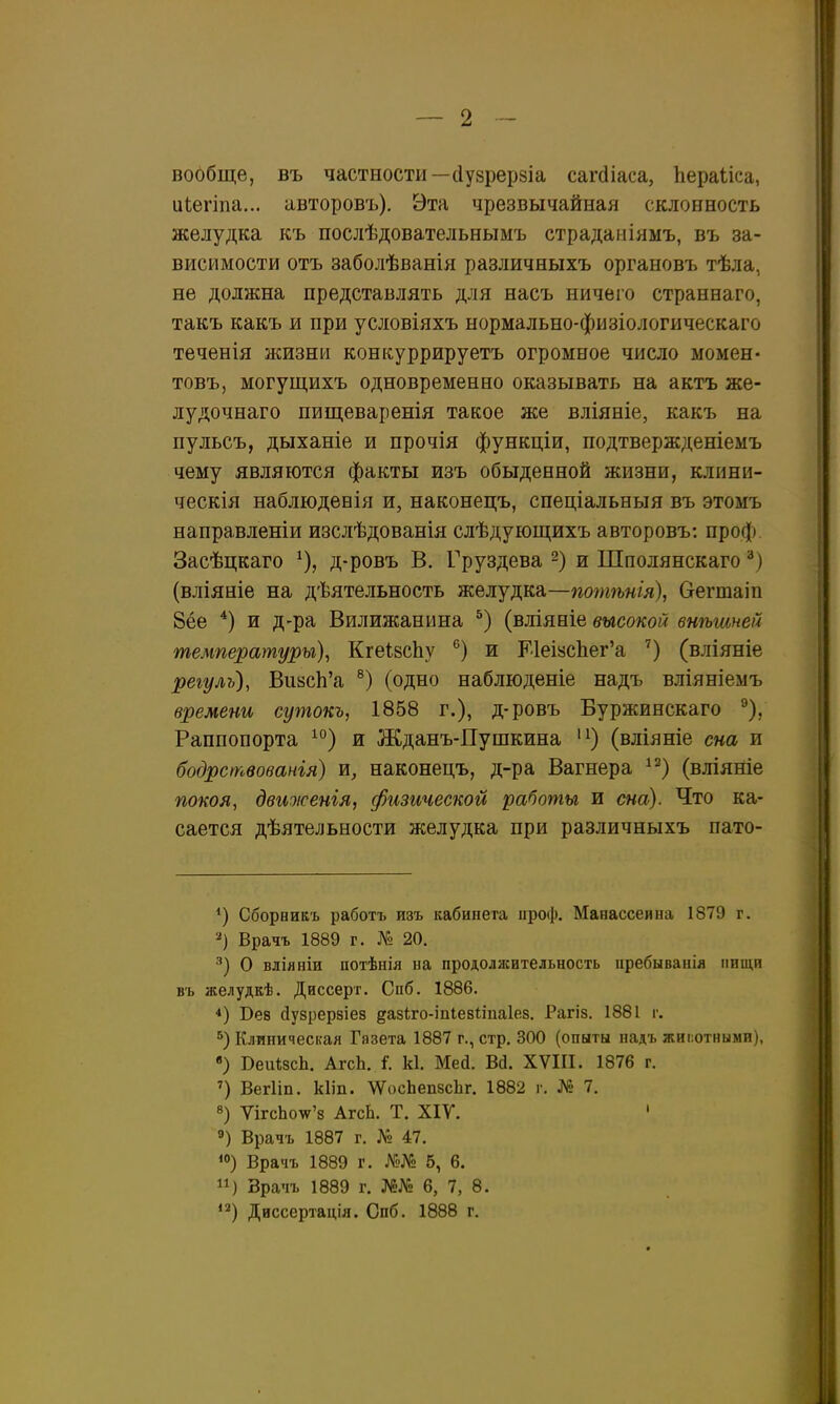 вообще, въ частности—(Іузрервіа сагсііаса, Ііераііса, иіегіпа... авторовъ). Эта чрезвычайная склонность желудка къ послѣдовательнымъ страдаміямъ, въ за- висимости отъ заболѣванія различныхъ органовъ тѣла, не должна представлять для насъ ничего страннаго, такъ какъ и при условіяхъ нормально-физіологическаго теченія жизни конкуррируетъ огромное число момен- товъ, могущихъ одновременно оказывать на актъ же- лудочнаго пищеваренія такое же вліяніе, какъ на пульсъ, дыханіе и прочія функціи, подтвержденіемъ чему являются факты изъ обыденной жизни, клини- ческія наблюдееія и, наконецъ, спеціальныя въ этомъ направленіи изслѣдованія слѣдующихъ авторовъ: проф. Засѣцкаго ^), д-ровъ В. Груздева ~) и Шполянскаго '^) (вліяніе на дѣятельность желудка—потѣнія), Оегтаіп 8ёе *) и д-ра Вилижанина (вліяніе высокой внѣшней температуры), КгеІБсЬу и Е1еІ8сЬег'а (вліяніе регуль), ВиасЬ'а (одно наблюденіе надъ вліяніемъ времени сутокъ, 1858 г.), д-ровъ Буржинскаго ^), Раппопорта ^'^) и Жданъ-Пушкина (вліяніе сна и бодрствованія) ш, наконецъ, д-ра Вагнера ^^) (вліяніе покоя, двиоісенія, физической работы и сна). Что ка- сается дѣятельности желудка при различныхъ пато- *) Сборникъ работъ изъ кабинета проф. Манассеина 1879 г. Врачъ 1889 г. № 20. О вліяніи потѣнія на продолжительность пребыванія пищи въ желудкѣ. Диссерт. Спб. 1886, *) Бее йузрерзіез дазіго-іпіевііпаіез. Рагіз. 1881 г. 5) Клиническая Газета 1887 г., стр. 300 (опыты надъ жиг.отнымн), «) ВеиѣзсЬ. АгсЬ. і. к1. Мей. Вй. XVIII. 1876 г. Вегііп. кііп. \ѴосЬеп8сЬг. 1882 г. № 7. 8) ѴігсЬоѵг'8 АгсЬ. Т. ХІУ. ' 9) Врачъ 1887 г. № 47. ^о) Врачъ 1889 г. №№ 5, 6. ) Врапъ 1889 г. №№ 6, 7, 8. *2) Диссертація. Спб. 1888 г.