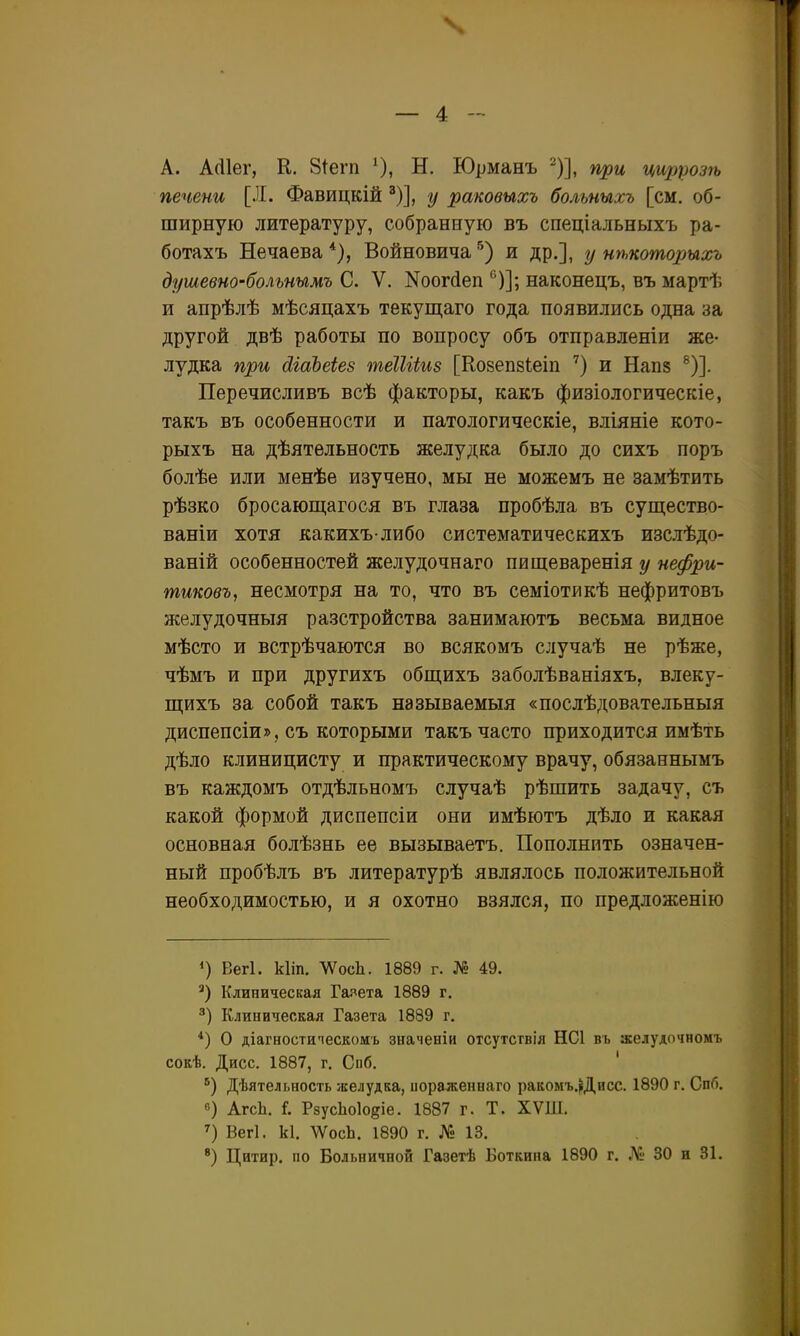 N — 4 - А. А(11ег, К. 81егп ^), Н. Юрманъ '^)], при циррозгь печени [Я. Фавицкійу раковыхъ больпыхъ [см. об- ширную литературу, собранную въ спеціальныхъ ра- ботахъ Нечаева Войновича '^) и др.], у иѣкоторыхъ душевно-больнымъ С. V. N001^611 '^)]; наконецъ, въ мартѣ и апрѣлѣ мѣсяцахъ текущаго года появились одна за другой двѣ работы по вопросу объ отправленіи же- лудка при йіаЪеіез теШіиз [Козепзіеіп и Напз ®)]. Перечисливъ всѣ факторы, какъ физіологическіе, такъ въ особенности и патологическіе, вліяніе кото- рыхъ на дѣятельность желудка было до сихъ поръ болѣе или менѣе изучено, мы не можемъ не замѣтить рѣзко бросающагося въ глаза пробѣла въ существо- ваніи хотя какихъ либо систематическихъ изслѣдо- ваній особенностей желудочнаго пищеваренія у нефри- тиковъ, несмотря на то, что въ семіотикѣ нефритовъ желудочныя разстройства занимаютъ весьма видное мѣсто и встрѣчаются во всякомъ случаѣ не рѣже, чѣмъ и при другихъ общихъ заболѣваніяхъ, влеку- щихъ за собой такъ называемыя «послѣдовательныя диспепсіи», съ которыми такъ часто приходится имѣть дѣло клиницисту и практическому врачу, обязаннымъ въ каждомъ отдѣльномъ случаѣ рѣшить задачу, съ какой формой диспепсіи они имѣютъ дѣло и какая основная болѣзнь ее вызываетъ. Пополнить означен- ный пробѣлъ въ литературѣ являлось положительной необходимостью, и я охотно взялся, по предложенію Вегі. кііп. ЛѴосЬ. 1889 г. № 49. Клиническая Газета 1889 г. Клиническая Газета 1889 г. *) О діагностипескомъ значеніи отсутствія НС1 въ желудочномъ сокѣ. Дисс. 1887, г. Спб. ' ■^) Дѣятельность желудка, иораженнаго ракомъ.^Дисс. 1890 г. Спб. в) АгсЬ. I РзусЬоІоеіе. 1887 г. Т. ХѴШ. Вегі. к1. тсЬ. 1890 г. № 13.