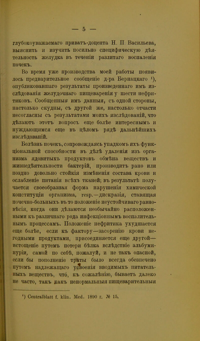 глубокоуважаемаго приватъ-доцента Н. П Васильева, выяснить и изучить посильно специфическую дѣя- тельность желудка въ теченіи разлитаго воспаленія почекъ. Во время уже производства моей работы появи- лось предварительное сообщеніе д-ра Бернацкаго ^), опубликовавшаго результаты произведеннаго имъ из- слѣдованія желудочнаго пищеваренія у шести нефри- тиковъ. Сообщенныя имъ данныя, съ одной стороны, настолько скудны, съ другой же, настолько отчасти несогласны съ результатами моихъ изслѣдованій, что дѣлаютъ этотъ вопросъ еще болѣе интереснымъ и нуждающимся еще въ цѣломъ рядѣ дальнѣйшихъ изслѣдованій. Болѣзнь почекъ, сопровождаясь упадкомъ ихъ функ- ціональной способности въ дѣлѣ удаленія изъ орга- низма ядовитыхъ продуктовъ обмѣна веществъ и жизнедѣятельности бактерій, производитъ рано или поздно довольно стойкія измѣненія состава крови и ослабленіе питанія всѣхъ тканей; въ результатѣ полу- чается своеобразная форма нарушенія химической конституціи организма, гезр.—дискразія, ставящая почечно-больныхъ въ то положеніе неустойчиваго равно- вѣсія, когда они дѣлаются необычайно расположен- ными къ различнаго рода инфекціоннымъ воспалитель- нымъ процессамъ. Положеніе нефритика ухудшается еще болѣе, если къ фактору—засоренію крови не- годными продуктами, присоединяется еще другой— истощеніе путемъ потери бѣлка вслѣдствіе альбуми- нуріи, самой по себѣ, пожалуй, и не такъ опасной, если бы пополненіе траты было всегда обезпечено путемъ надлежащаго усЬоенія вводимыхъ питатель- ныхъ веществъ, что, къ сожалѣнію, бываетъ далеко не часто, такъ какъ нѳнормальныя пищеварительныя ') СепІгаІЫаи і. кііп. Шей. 1890 г. № 16.