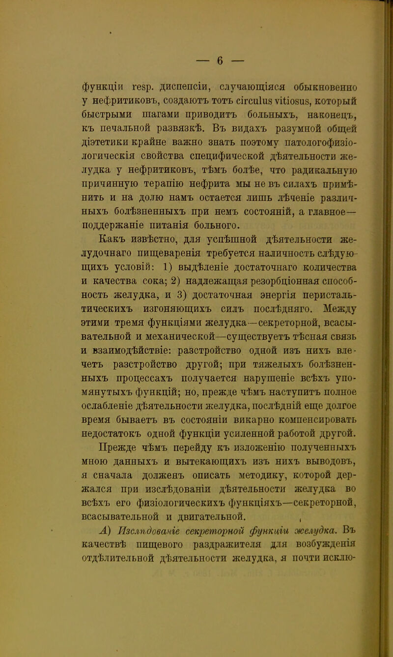 функціи ге8р. диспепсіи, случаіощіяся обыкновенно у нефритиковъ, создаіотъ тотъ сігсиіия ѵіііозиз, который быстрыми шагами приводить больныхъ, наконецъ, къ печальной развязкѣ. Въ видахъ разумной общей діэтетики крайне важно знать поэтому патологофизіо- логическія свойства специфической дѣятельности же- лудка у нефритиковъ, тѣмъ болѣе, что радикальную причинную терапію нефрита мы не въ силахъ примѣ- нить и на долю намъ остается лишь лѣченіе различ- ныхъ болѣзненныхъ при немъ состояній, а главное— поддѳржаніе питанія больного. Какъ извѣстно, для успѣшной дѣятельности же- лудочнаго пищеваренія требуется наличность слѣдую- щихъ условій: 1) выдѣленіе достаточнаго количества и качества сока; 2) надлежап];ая резорбціонная способ- ность желудка, и 3) достаточная энергія перисталь- тическихъ изгоняющихъ силъ послѣдняго. Между этими тремя функціями желудка—секреторной, всасы- вательной и механической—суш;ествуетъ тѣсная связь и взаимодѣйствіе: разстройство одной изъ нихъ вле- четъ разстройство другой; при тяжелыхъ болѣзнен- ныхъ процессахъ получается нарушеніе всѣхъ упо- мянутыхъ функцій; но, прежде чѣмъ наступить полное ослабленіе дѣятельности желудка, послѣдній епі,е долгое время бываетъ въ состояніи викарно компенсировать недостатокъ одной функціи усиленной работой другой. Прежде чѣмъ перейду къ изложенію полученныхъ мною данныхъ и вытекающихъ изъ нихъ выводовъ, я сначала долженъ описать методику, которой дер- жался при изслѣдованіи дѣятельности желудка во всѣхъ его физіологическихъ функціяхъ—секреторной, всасывательной и двигательной. , Л) Изслѣдованіе секреторной функціи желудка. Въ качествѣ пиш,евого раздражителя для возбужденія отдѣлительной дѣятельности желудка, я почти исклю-