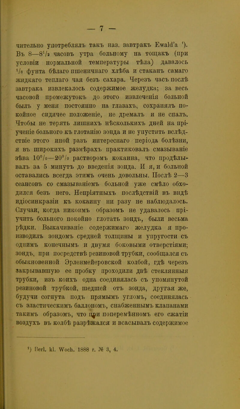чительно уяотреблялъ такъ наз. завтракъ Е\ѵа1(і'а Въ 8—8Ѵа часовъ утра больному на тощакъ (при условіи нормальной температуры тѣла) давалось Ѵз фунта бѣлаго пшеничнаго хлѣба и стаканъ самаго жидкаго теплаго чая безъ сахара. Черезъ часъ послѣ завтрака извлекалось содержимое желудка; за весь часовой промежутокъ до этого извлеченія больной былъ у меня постоянно на глазахъ, сохранялъ по- койное сидячее положеніе, не дремалъ и не спалъ. Чтобы не терять лишнихъ нѣсколькихъ дней на прі- ученіе больного къ глотанію зонда и не упустить вслѣд- ствіе этого иной разъ интереснаго періода болѣзни, я въ широкихъ размѣрахъ практиковалъ смазываніе зѣва 10°/о—20°/о растворомъ кокаина, что продѣлы- валъ за 5 минуть до введенія зонда. И я, и больной оставались всегда этимъ очень довольны. Послѣ 2—3 сеансовъ со смазываніемъ больной уже смѣло обхо- дился безъ него. Непріятныхъ послѣдствій въ видѣ идіосинкразіи къ кокаину ни разу не наблюдалось. Случаи, когда никоимъ образомъ не удавалось прі- учить больного покойно глотать зондъ, были весьма рѣдки. Выкачиваніе содержимаго желудка я про- изводилъ зондомъ средней толщины и упругости съ однимъ конечнымъ и двумя боковыми отверстіями; зондъ, при посредствѣ резиновой трубки, сообщался съ обыкновенной Эрленмейеровской колбой, гдѣ черезъ закрывавшую ее пробку проходили двѣ стеклянныя трубки, изъ коихъ одна соединялась съ упомянутой резиновой трубкой, шедшей отъ зонда, другая же, будучи согнута подъ прямымъ угломъ, соединялась съ эластическимъ баллономъ, снабженнымъ клапанами такимъ образомъ, что іщіи поперемѣнномъ его сжатіи воздухъ въ колбѣ разрѣжался и всасывалъ содержимое 1) Пегі. к1. \ѴосЬ. 1888 г. 3, 4.