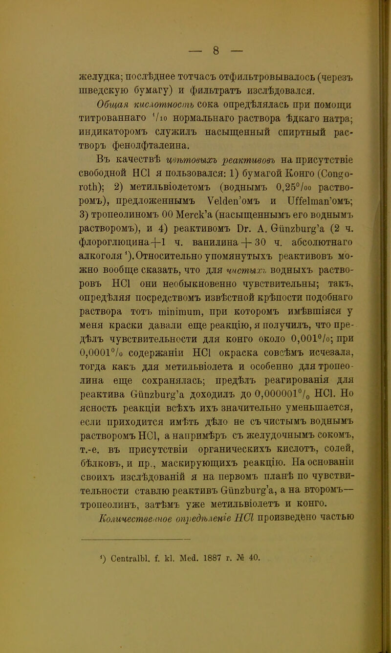 желудка; послѣднее тотчасъ отфильтровывалось (черезъ шведскую бумагу) и фильтратъ изслѣдовался. Общая кислотность сока опредѣлялась при помощи титрованнаго Ѵю нормальнаго раствора ѣдкаго натра; индикаторомъ служилъ насыщенный спиртный рас- творъ фенолфталеина. Въ качествѣ цвѣтовыхъ реактивовъ на присутствіе свободной НС1 я пользовался: 1) бумагой Конго (Сопдо- гоіЬ); 2) метильвіолетомъ (воднымъ 0,25°/оо раство- ромъ), предложеннымъ УеИеп'омъ и ІЛ'!е1тап'омъ; 3) тропеолиномъ 00 Мегск'а (насыщеннымъ его воднымъ растворомъ), и 4) реактивомъ Вг. А. бйпгЬигд'а (2 ч. флороглюцина-І-І ч. ванилина-}-30 ч. абсолютнаго алкоголя*).Относительноупомянутыхъ реактивовъ мо- жно вообще сказать, что для чистых-,, водныхъ раство- ровъ НС1 они необыкновенно чувствительны; такъ. опредѣляя посредствомъ извѣстной крѣпости подобнаго раствора тотъ тіпігаиіп, при которомъ имѣвшіяся у меня краски давали еще реакцію, я получилъ, что пре- дѣлъ чувствительности для конго около О.ООІ^^/о; при 0,0001 °/о содержаніи НСІ окраска совсѣмъ исчезала, тогда какъ для метильвіолета и особенно длятропео- лина еще сохранялась; предѣлъ реагированія для реактива СгйпгЪиг^'а доходилъ до 0,000001°./о НС1. Но ясность реакціи всѣхъ ихъ значительно уменьшается, если приходится имѣть дѣло не съ чистымъ воднымъ растворомъ НС1, а наііримѣръ съ желудочнымъ сокомъ, т.-е. въ присутствіи органическихъ кислотъ, солей, бѣлковъ, и пр., маскирующихъ реакцію. Наоснованіи своихъ изслѣдованій я на первомъ планѣ по чувстви- тельности ставлю реактивъ ОйпгЬиг^'а, а на второмъ— тропеолинъ, затѣмъ уже метильвіолетъ и конго. Количестввыное ощіедѣленіе ЫСІ произведено частью О СеШгаІЫ. I к1. Мей. 1887 г. № 40.