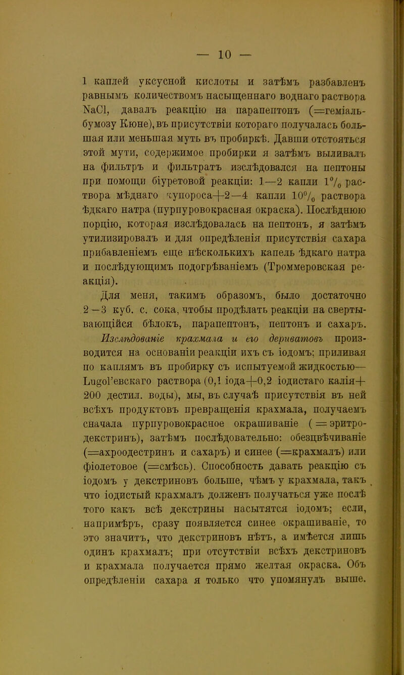 равнымъ количествомъ насыщеннаго воднаго раствора КаСІ, давалъ реакцію на парапептонъ (=геміаль- бумозу Кюне),въ присутствіи котораго получалась боль- шая или меньшая муть въ пробиркѣ. Давши отстояться этой мути, содержимое пробирки я затѣмъ выливалъ на фильтръ и фильтратъ изслѣдовался на пептоны при помош,и біуретовой реакціи: 1—2 капли і7о рас- твора мѣднаго ^супороса-|-2—4 капли 10°раствора ѣдкаго натра (пурпуровокрасная окраска). Послѣднюю порцію, которая изслѣдовалась на пептонъ, я затѣмъ утилизировалъ и для опредѣленія присутствія сахара прибавленіемъ еще нѣсколькихъ капель ѣдкаго натра и послѣдующимъ подогрѣваніемъ (Троммеровская ре- акція). Для меня, такимъ образомъ, бряло достаточно 2—3 куб. с. сока, чтобы продѣлать реакціи на сверты- ваюш;ійся бѣлокъ, парапептонъ, пептонъ и сахаръ. Изслѣдованіе крахмала и ею дериватовъ произ- водится на основаніи реакціи ихъ съ іодомъ; приливая по каплямъ въ пробирку съ испытуемой жидкостью— ЬидоГевскаго раствора (0,1 іода-[-0,2 іодистаго калія+ 200 дестил. воды), мы, въ случаѣ присутствія въ ней всѣхъ продуктовъ преврап];енія крахмала, получаемъ сначала пурпуровокрасное окрашиваніе (= эритро- декстринъ), затѣмъ послѣдовательно: обезцвѣчиваніе (=ахроодестринъ и сахаръ) и синее (=крахмалъ) или фіолетовое (=смѣсь). Способность давать реакцію съ іодомъ у декстриновъ больше, чѣмъ у крахмала, такъ что іодистый крахмалъ долженъ получаться уже послѣ того какъ всѣ декстрины насытятся іодомъ; если, напримѣръ, сразу появляется синее окрашиваніе, то это значитъ, что декстриновъ нѣтъ, а имѣется лишь одинъ крахмалъ; при отсутствіи всѣхъ декстриновъ и крахмала получается прямо желтая окраска. Объ опредѣлѳніи сахара я только что упомянулЪ выше.
